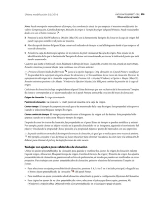 Última modificación 5/5/2010                                                                      USO DE AFTER EFFECTS CS5 296
                                                                                                    Dibujo, pintura y trazado



Nota: Puede manipular manualmente el tiempo y las coordenadas desde las que empieza el muestreo modificando los
valores Compensación, Cambio de tiempo, Posición de origen o Tiempo de origen del panel Pintura. Puede restaurarlos
desde cero con el botón restaurar .
3 Presione la tecla Alt (Windows) u Opción (Mac OS) con la herramienta Tampón de clonar en la capa de origen del
   panel Capa para establecer el punto de muestra.
4 Abra la capa de destino del panel Capa y mueva el indicador de tiempo actual al fotograma desde el que empezar el
   trazo de clonación.
5 Arrastre la capa de destino para pintar en los valores de píxel clonado de la capa de origen. Para ayudar en la
   identificación de lo que la herramienta Tampón de clonar está muestreando, un cursor le indicará el punto que está
   siendo muestreado.
Cada vez que suelte el botón del ratón, finalizará el dibujo del trazo. Cuando lo arrastre otra vez, creará un nuevo trazo.
Arrastre mientras presiona Mayús para continuar con el trazo anterior.
     Presione el botón Modo de diferencia     junto a la opción Superpos. Orig. clonación en el panel Pintar o modifique
    la opacidad de la superposición para alinear los elementos y ver los resultados de los trazos de clonación. Para ver la
superposición del origen de la clonación temporalmente, Presione Alt + Mayús (Windows) u Opción + Mayús (Mac OS).
Arrastre mientras presiona Alt+Mayús (Windows) u Opción+Mayús (Mac OS) para cambiar la posición de la capa de
origen.
Cada trazo de clonación incluye propiedades en el panel Línea de tiempo que son exclusivas de la herramienta Tampón
de clonar y corresponden a los ajustes realizados en el panel Pintura antes de la creación del trazo de clonación:
Origen de clonación La capa muestreada.

Posición de clonación La posición (x, y) del punto de muestra en la capa de origen.

Clonar tiempo El tiempo de composición en el que se ha muestreado de la capa de origen. Esta propiedad sólo aparece
cuando se selecciona Bloquear tiempo de origen.
Clonar cambio de tiempo El tiempo compensado entre el fotograma de origen y el de destino. Esta propiedad sólo
aparece cuando no se selecciona Bloquear tiempo de origen.
Después de crear los trazos de clonación, las propiedades en el panel Línea de tiempo se pueden modificar y animar.
Por ejemplo, puede clonar un pájaro volando en la pantalla clonándolo en un fotograma, siguiendo el movimiento del
pájaro y vinculando la propiedad Clonar posición a la propiedad Adjuntar punto del rastreador con una expresión.
   Se puede establecer un modo de fusión para los trazos de clonación, al igual que se realiza para otros trazos de pintura.
   Por ejemplo, considere el uso del modo de fusión Oscurecer para eliminar rascaduras de color claro y la utilización de
Aclarar para eliminar el polvo y las imperfecciones de color oscuro.

Trabajar con ajustes preestablecidos de clonación
Utilice los ajustes preesetablecidos de clonación para guardar y reutilizar los ajustes de origen de clonación: valores
Capa de origen, Alineación, Bloquear tiempo de origen, Cambio de tiempo de origen y Posición de origen. Los ajustes
preesetablecidos de clonación se guardan en el archivo de preferencias, de modo que pueden ser reutilizados en otros
proyectos. Para trabajar con ajustes preestablecidos de clonación, primero seleccione la herramienta Tampón de
clonar.
• Para seleccionar un ajuste preestablecido de clonación, presione 3, 4, 5, 6 o 7 en el teclado principal, o haga clic en
  el botón Ajuste preestablecido de clonación      del panel Pintar.
• Para modificar un ajuste preestablecido de clonación, selecciónelo y ajuste la configuración Opciones de Clonación.
• Para copiar los ajustes de un clon preestablecido a otro, seleccione el colon que desea copiar, presione Alt
  (Windows) u Opción (Mac OS) en el botón Clon preestablecido en el que quiere pegar el ajuste.
 