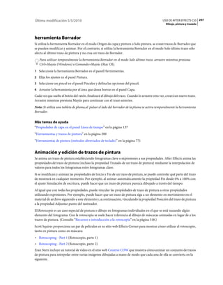 Última modificación 5/5/2010                                                                     USO DE AFTER EFFECTS CS5 297
                                                                                                    Dibujo, pintura y trazado




herramienta Borrador
Si utiliza la herramienta Borrador en el modo Origen de capa y pintura o Solo pintura, se crean trazos de Borrador que
se pueden modificar y animar. Por el contrario, si utiliza la herramienta Borrador en el modo Solo último trazo sólo
afecta al último trazo de pintura y no crea un trazo de Borrador.
   Para utilizar temporalmente la herramienta Borrador en el modo Solo último trazo, arrastre mientras presiona
   Ctrl+Mayús (Windows) o Comando+Mayús (Mac OS).
1 Seleccione la herramienta Borrador en el panel Herramientas.
2 Elija los ajustes en el panel Pintura.
3 Seleccione un pincel en el panel Pinceles y defina las opciones del pincel.
4 Arrastre la herramienta por el área que desea borrar en el panel Capa.
Cada vez que suelte el botón del ratón, finalizará el dibujo del trazo. Cuando lo arrastre otra vez, creará un nuevo trazo.
Arrastre mientras presiona Mayús para continuar con el trazo anterior.
Nota: Si utiliza una tableta de pluma,al pulsar el lado del borrador de la pluma se activa temporalmente la herramienta
Borrador.


Más temas de ayuda
“Propiedades de capa en el panel Línea de tiempo” en la página 137
“Herramientas y trazos de pintura” en la página 289
“Herramientas de pintura (métodos abreviados de teclado)” en la página 771


Animación y edición de trazos de pintura
Se anima un trazo de pintura estableciendo fotogramas clave o expresiones a sus propiedades. After Effects anima las
propiedades de trazo de pintura (incluso la propiedad Trazado de un trazo de pintura) mediante la interpolación de
valores para todos los fotogramas entre fotogramas clave.
Si se modifican y animan las propiedades de Inicio y Fin de un trazo de pintura, se puede controlar qué parte del trazo
de mostrará en cualquier momento. Por ejemplo, al animar automáticamente la propiedad Fin desde 0% a 100% con
el ajuste Simulación de escritura, puede hacer que un trazo de pintura parezca dibujado a través del tiempo.
Al igual que con todas las propiedades, puede vincular las propiedades de trazo de pintura a otras propiedades
utilizando expresiones. Por ejemplo, puede hacer que un trazo de pintura siga a un elemento en movimiento en el
material de archivo siguiendo a este elemento y, a continuación, vinculando la propiedad Posición del trazo de pintura
a la propiedad Adjuntar punto del rastreador.
El Rotoscopio es un caso especial de pintura o dibujo en fotogramas individuales en el que se está trazando algún
elemento del fotograma. Con la rotoscopia se suele hacer referencia al dibujo de máscaras animadas en lugar de a los
trazos de pintura. (Consulte “Recursos e introducción a la rotoscopia” en la página 318.)
Scott Squires proporciona un par de películas en su sitio web Effects Corner para mostrar cómo utilizar el rotoscopio,
tanto en pintura como en máscara:
• Rotoscoping - Part 1 (Rotoscopio, parte 1)
• Rotoscoping - Part 2 (Rotoscopio, parte 2)
Eran Stern incluye un tutorial de vídeo en el sitio web Creative COW que muestra cómo animar un conjunto de trazos
de pintura para interpolar entre varias imágenes dibujadas a mano de modo que cada una de ella se convierta en la
siguiente.
 
