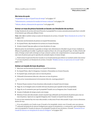 Última modificación 5/5/2010                                                                    USO DE AFTER EFFECTS CS5 298
                                                                                                   Dibujo, pintura y trazado




Más temas de ayuda
“Propiedades de capa en el panel Línea de tiempo” en la página 137
“Administración y animación de trazados de formas y máscaras” en la página 318
“Adición, edición y eliminación de expresiones” en la página 662

Animar un trazo de pintura haciendo un boceto con Simulación de escritura
Si elige Simulación de escritura del menú Duración, la propiedad Fin se anima automáticamente para hacer coincidir
el movimiento que utiliza para dibujar el trazo.
Nota: After Effects también incluye un efecto de Simulación de escritura. (Consulte “Efecto Simulación de escritura” en
la página 518.)
1 Seleccione una herramienta de pintura en el panel Herramientas.
2 En el panel Pintar, elija Simulación de escritura en el menú Duración.
3 Arrastre al panel Capa para aplicar un trazo de pintura a la capa.
Mientras pinta, los movimientos se guardan en tiempo real y determinan la velocidad a la que el trazo resultante se
dibuja en la pantalla para la salida. La grabación empieza al hacer clic en la capa del panel Capa. Al soltar el botón del
ratón, el tiempo actual vuelve al tiempo en el que comenzó a pintar; este comportamiento es así para poder guardar
más trazos de pintura para que la reproducción animada empiece al mismo tiempo.
   Puede animar la operación Recortar trazados en un trazado de forma para obtener un resultado similar al de animar
   un trazo de pintura con Simulación de escritura. (Consulte “Modificar formas con operaciones de trazado” en la
página 334.)

Animar un trazado de trazo de pintura
1 Seleccione una herramienta de pintura en el panel Herramientas.
2 En el panel Pintar, elija Un fotograma, Constante o Personalizar en el menú Duración.
3 En el panel Capa, arrastre para crear un trazo de pintura.
4 Utilizando la herramienta Selección, seleccione un trazo de pintura.
   Para activar momentáneamente la herramienta Selección, mantenga pulsado V.


5 Presione SS para mostrar el trazo de pintura seleccionado en el panel Línea de tiempo.
6 Haga clic en el triángulo junto al nombre del trazo de pintura para expandir la lista de propiedades.
7 Haga clic en el cronómetro para que la propiedad Trazado cree un fotograma clave Trazado inicial.
8 Arrastre el indicador de tiempo actual a otro tiempo.
9 Mientras el trazo está seleccionado, arrastre al panel Capa utilizando una herramienta de pintura para crear un
   trazo de pintura. Aparecerá un segundo fotograma clave Trazado en el panel Línea de tiempo.
Si crea un trazo mientras hay otro trazo seleccionado, se selecciona el trazo seleccionado, lo que a veces se denomina
destino de trazo.
    Si no está satisfecho con el modo en que el trazado se ha interpolado, intente crear el trazado como una máscara,
    utilizando Interpolación de máscara inteligente para ajustar la interpolación y, a continuación, copie los fotogramas
clave de propiedad de Trazado de máscara en la propiedad Trazado de trazo de pintura. (Consulte “Animación de un
trazado de máscara con interpolación de máscara inteligente” en la página 326.)
 