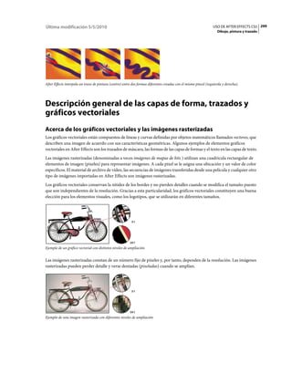 Última modificación 5/5/2010                                                                                     USO DE AFTER EFFECTS CS5 299
                                                                                                                    Dibujo, pintura y trazado




After Effects interpola un trazo de pintura (centro) entre dos formas diferentes creadas con el mismo pincel (izquierda y derecha).




Descripción general de las capas de forma, trazados y
gráficos vectoriales
Acerca de los gráficos vectoriales y las imágenes rasterizadas
Los gráficos vectoriales están compuestos de líneas y curvas definidas por objetos matemáticos llamados vectores, que
describen una imagen de acuerdo con sus características geométricas. Algunos ejemplos de elementos gráficos
vectoriales en After Effects son los trazados de máscara, las formas de las capas de formas y el texto en las capas de texto.
Las imágenes rasterizadas (denominadas a veces imágenes de mapas de bits ) utilizan una cuadrícula rectangular de
elementos de imagen (píxeles) para representar imágenes. A cada píxel se le asigna una ubicación y un valor de color
específicos. El material de archivo de vídeo, las secuencias de imágenes transferidas desde una película y cualquier otro
tipo de imágenes importadas en After Effects son imágenes rasterizadas.
Los gráficos vectoriales conservan la nitidez de los bordes y no pierden detalles cuando se modifica el tamaño puesto
que son independientes de la resolución. Gracias a esta particularidad, los gráficos vectoriales constituyen una buena
elección para los elementos visuales, como los logotipos, que se utilizarán en diferentes tamaños.




                                                          3:1




                                                         24:1
Ejemplo de un gráfico vectorial con distintos niveles de ampliación


Las imágenes rasterizadas constan de un número fijo de píxeles y, por tanto, dependen de la resolución. Las imágenes
rasterizadas pueden perder detalle y verse dentadas (pixeladas) cuando se amplían.




                                                          3:1




                                                         24:1
Ejemplo de una imagen rasterizada con diferentes niveles de ampliación
 