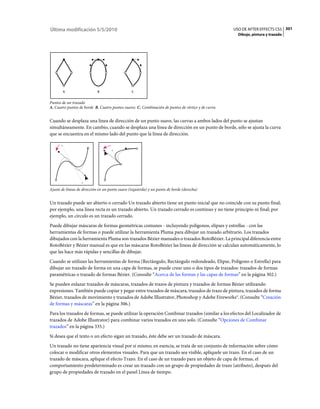 Última modificación 5/5/2010                                                                       USO DE AFTER EFFECTS CS5 301
                                                                                                     Dibujo, pintura y trazado




       A                    B                    C


Puntos de un trazado
A. Cuatro puntos de borde B. Cuatro puntos suaves C. Combinación de puntos de vértice y de curva


Cuando se desplaza una línea de dirección de un punto suave, las curvas a ambos lados del punto se ajustan
simultáneamente. En cambio, cuando se desplaza una línea de dirección en un punto de borde, sólo se ajusta la curva
que se encuentra en el mismo lado del punto que la línea de dirección.




Ajuste de líneas de dirección en un punto suave (izquierda) y un punto de borde (derecha)


Un trazado puede ser abierto o cerrado Un trazado abierto tiene un punto inicial que no coincide con su punto final;
por ejemplo, una línea recta es un trazado abierto. Un trazado cerrado es continuo y no tiene principio ni final; por
ejemplo, un círculo es un trazado cerrado.
Puede dibujar máscaras de formas geométricas comunes - incluyendo polígonos, elipses y estrellas - con las
herramientas de formas o puede utilizar la herramienta Pluma para dibujar un trazado arbitrario. Los trazados
dibujados con la herramienta Pluma son trazados Bézier manuales o trazados RotoBézier. La principal diferencia entre
RotoBézier y Bézier manual es que en las máscaras RotoBézier las líneas de dirección se calculan automáticamente, lo
que las hace más rápidas y sencillas de dibujar.
Cuando se utilizan las herramientas de forma (Rectángulo, Rectángulo redondeado, Elipse, Polígono o Estrella) para
dibujar un trazado de forma en una capa de formas, se puede crear uno o dos tipos de trazados: trazados de formas
paramétricas o trazado de formas Bézier. (Consulte “Acerca de las formas y las capas de formas” en la página 302.)
Se pueden enlazar trazados de máscaras, trazados de trazos de pintura y trazados de formas Bézier utilizando
expresiones. También puede copiar y pegar entre trazados de máscara, trazados de trazo de pintura, trazados de forma
Bézier, trazados de movimiento y trazados de Adobe Illustrator, Photoshop y Adobe Fireworks®. (Consulte “Creación
de formas y máscaras” en la página 306.)
Para los trazados de formas, se puede utilizar la operación Combinar trazados (similar a los efectos del Localizador de
trazados de Adobe Illustrator) para combinar varios trazados en uno solo. (Consulte “Opciones de Combinar
trazados” en la página 335.)
Si desea que el texto o un efecto sigan un trazado, éste debe ser un trazado de máscara.
Un trazado no tiene apariencia visual por sí mismo; en esencia, se trata de un conjunto de información sobre cómo
colocar o modificar otros elementos visuales. Para que un trazado sea visible, aplíquele un trazo. En el caso de un
trazado de máscara, aplique el efecto Trazo. En el caso de un trazado para un objeto de capa de formas, el
comportamiento predeterminado es crear un trazado con un grupo de propiedades de trazo (atributo), después del
grupo de propiedades de trazado en el panel Línea de tiempo.
 