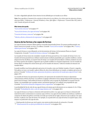 Última modificación 5/5/2010                                                                    USO DE AFTER EFFECTS CS5 302
                                                                                                  Dibujo, pintura y trazado



Un color o degradado aplicado al área interior de área definida por un trazado es un relleno.
Nota: Para especificar el tamaño de los controles de dirección de curva Bézier y los vértices para las máscaras y formas,
seleccione Editar > Preferencias > General (Windows), o bien, After Effects > Preferencias > General (Mac OS) y edite el
valor Tamaño del punto de trazado.


Más temas de ayuda
“Acerca de las máscaras” en la página 377
“Acerca de las formas y las capas de formas” en la página 302
“Creación de formas y máscaras” en la página 306
“Adición, edición y eliminación de expresiones” en la página 662


Acerca de las formas y las capas de formas
Las capas de formas contienen objetos gráficos vectoriales denominados formas. De manera predeterminada, una
forma consta de un trazado, un trazo y un relleno. (Consulte “Acerca de los trazados” en la página 300 y “Trazos y
rellenos para formas” en la página 330.)
Las capas de formas se crean dibujando con las herramientas de formas o la herramienta Pluma en el panel
Composición. (Consulte “Creación de formas y máscaras” en la página 306.)
Los trazados de forma tienen dos variedades: trazados de formas paramétricas y los trazados de formas Curva. Los
trazados de formas paramétricas se definen numéricamente mediante propiedades que se pueden modificar y animar
después de la fase de dibujo, en el panel Línea de tiempo. Los trazados de formas Bézier se definen mediante una serie
de vértices (puntos de trazados) y segmentos que se pueden modificar en el panel Composición. Con los trazados de
formas Bézier se trabaja de la misma forma que con los trazados de máscaras. Todos los trazados de máscaras son
trazados Bézier.
Se puede modificar una forma aplicando operaciones de trazados, como son Ondular trazados y Fruncir y engordar.
Para aplicar un trazo a un trazado o aplicar relleno de color al área definida por un trazado, se emplean operaciones de
pintura. (Consulte “Atributos de forma, operaciones de pintura y operaciones de trazado para capas de forma” en la
página 329.)
Los trazados de formas, las operaciones de pintura y las operaciones de trazado de las formas se denominan
colectivamente atributos de formas. Los atributos se agregan utilizando el menú Agregar del panel Herramientas o del
panel Línea de tiempo. Cada atributo de forma se representa como un grupo de propiedades en el panel Línea de
tiempo, con propiedades que se pueden animar, exactamente igual que con cualquier otra propiedad de capa.
(Consulte “Acerca de la animación, fotogramas clave y expresiones” en la página 194.)
La profundidad de bits de color de una capa de forma es la misma que la del proyecto en su conjunto: 8, 16 o 32 bpc.
(Consulte “Profundidad de color y color de rango dinámico alto” en la página 265.)
Las capas de formas no se basan en elementos del material de archivo. Las capas que no se basan en elementos del
material de archivo se denominan en ocasiones capas sintéticas. Las capas de texto también son sintéticas y también se
componen de objetos de gráficos vectoriales, de modo que muchas de las reglas y directrices que se aplican a las capas
de texto, se aplican a las capas de formas. Por ejemplo, no se puede abrir una capa de formas en el panel Capas, como
tampoco se puede abrir una capa de texto.
   Puede guardar las formas que más le gusten como ajustes predeterminados de animación. (Consulte
   “Almacenamiento de un ajuste preestablecido de animación” en la página 399.)
 