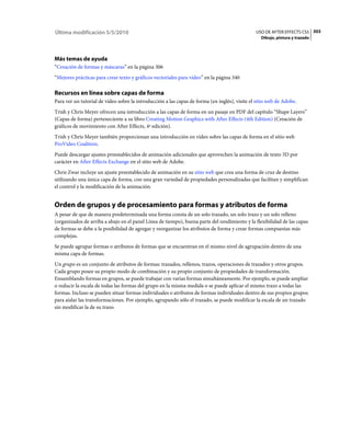 Última modificación 5/5/2010                                                                   USO DE AFTER EFFECTS CS5 303
                                                                                                  Dibujo, pintura y trazado




Más temas de ayuda
“Creación de formas y máscaras” en la página 306
“Mejores prácticas para crear texto y gráficos vectoriales para vídeo” en la página 340

Recursos en línea sobre capas de forma
Para ver un tutorial de vídeo sobre la introducción a las capas de forma (en inglés), visite el sitio web de Adobe.
Trish y Chris Meyer ofrecen una introducción a las capas de forma en un pasaje en PDF del capítulo “Shape Layers”
(Capas de forma) perteneciente a su libro Creating Motion Graphics with After Effects (4th Edition) (Creación de
gráficos de movimiento con After Effects, 4ª edición).
Trish y Chris Meyer también proporcionan una introducción en vídeo sobre las capas de forma en el sitio web
ProVideo Coalition.
Puede descargar ajustes preestablecidos de animación adicionales que aprovechen la animación de texto 3D por
carácter en After Effects Exchange en el sitio web de Adobe.
Chris Zwar incluye un ajuste preestablecido de animación en su sitio web que crea una forma de cruz de destino
utilizando una única capa de forma, con una gran variedad de propiedades personalizadas que facilitan y simplifican
el control y la modificación de la animación.


Orden de grupos y de procesamiento para formas y atributos de forma
A pesar de que de manera predeterminada una forma consta de un solo trazado, un solo trazo y un solo relleno
(organizados de arriba a abajo en el panel Línea de tiempo), buena parte del rendimiento y la flexibilidad de las capas
de formas se debe a la posibilidad de agregar y reorganizar los atributos de forma y crear formas compuestas más
complejas.
Se puede agrupar formas o atributos de formas que se encuentran en el mismo nivel de agrupación dentro de una
misma capa de formas.
Un grupo es un conjunto de atributos de formas: trazados, rellenos, trazos, operaciones de trazados y otros grupos.
Cada grupo posee su propio modo de combinación y su propio conjunto de propiedades de transformación.
Ensamblando formas en grupos, se puede trabajar con varias formas simultáneamente. Por ejemplo, se puede ampliar
o reducir la escala de todas las formas del grupo en la misma medida o se puede aplicar el mismo trazo a todas las
formas. Incluso se pueden situar formas individuales o atributos de formas individuales dentro de sus propios grupos
para aislar las transformaciones. Por ejemplo, agrupando sólo el trazado, se puede modificar la escala de un trazado
sin modificar la de su trazo.
 