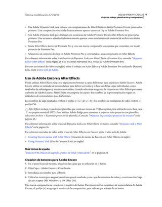 Última modificación 5/5/2010                                                                     USO DE AFTER EFFECTS CS5 25
                                                                              Flujos de trabajo, planificación y configuración



• Use Adobe Dynamic Link para trabajar con composiciones de After Effects en Adobe Premiere Pro sin procesarlos
  primero. Una composición vinculada dinámicamente aparece como un clip en Adobe Premiere Pro.
• Use Adobe Dynamic Link para trabajar con secuencias de Adobe Premiere Pro en After Effects sin procesarlas
  primero. Una secuencia vinculada dinámicamente aparece como un elemento de material de archivo en Adobe
  Premiere Pro.
• Inicie After Effects dentro de Premiere Pro y cree una nueva composición con ajustes que coincidan con los del
  proyecto de Premiere Pro.
• Seleccione un conjunto de clips en Adobe Premiere Pro y conviértalos a una composición en After Effects.
Para obtener información sobre la utilización de Dynamic Link con After Effects y Premiere Pro, consulte “Dynamic
Link y After Effects” en la página 26 y las secciones relevantes de la Ayuda de Adobe Premiere Pro.
Para ver un tutorial de vídeo (en inglés) sobre el trabajo con After Effects y Adobe Premiere Pro utilizando Dynamic
Link, visite el sitio web de Adobe.


Uso de Adobe Encore y After Effects
Puede utilizar After Effects para crear rápidamente botones y capas de botones para usarlos en Adobe Encore®. Adobe
Encore utiliza un estándar de nomenclatura para definir un botón y la función de las capas individuales, como
resaltados de subimágenes y miniaturas de vídeo. Cuando seleccione un grupo de etiquetas en After Effects para crear
un botón de Adobe Encore, After Effects precompone las capas y los nombres de la precomposición según los
estándares de nomenclatura para los botones.
Los nombres de capa resaltados reciben el prefijo (=1), (=2) o (=3) y los nombres de miniaturas de vídeo reciben el
prefijo (%).
    After Effects incluye proyectos con plantillas que contienen menús de DVD completos para utilizarlos como base para
    sus propios menús de DVD. Para utilizar Adobe Bridge para examinar e importar estos proyectos con plantillas,
seleccione Archivo > Examinar proyectos de plantilla. (Consulte “Proyectos de plantilla y proyectos de muestra” en la
página 48.)
Para obtener información sobre el uso de Dynamic Link con After Effects y Encore, consulte “Dynamic Link y After
Effects” en la página 26.
Para obtener tutoriales de vídeo sobre el uso de After Effects con Encore, visite el sitio web de Adobe:
• Creating Encore menus with After Effects (Creación de menús de Encore con After Effects; en inglés)
• Using Dynamic Link (Uso de Dynamic Link; en inglés)

Más temas de ayuda
“Enlaces Web, enlaces de capítulo, puntos de señal y marcadores” en la página 634

Creación de botones para Adobe Encore
1 En el panel Línea de tiempo, seleccione las capas que se utilizarán en el botón.
2 Elija Capa > Adobe Encore > Crear botón.
3 Introduzca un nombre para el botón.
4 Utilice los menús para asignar hasta tres capas de resaltado y una capa de miniatura de vídeo y, a continuación, haga
   clic en Aceptar (MS Windows) u OK (Mac OS).
Una nueva composición se creará con el nombre del botón. Para mantener los estándares de nomenclatura de Adobe
Encore, el prefijo (+) se agrega al nombre de la composición, para indicar que se trata de un botón.
 