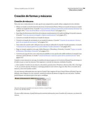 Última modificación 5/5/2010                                                               USO DE AFTER EFFECTS CS5 306
                                                                                             Dibujo, pintura y trazado




Creación de formas y máscaras
Creación de máscaras
Para crear una o varias máscaras en cada capa de una composición se puede utilizar cualquiera de estos métodos:
• Dibuje un trazado con las herramientas de forma o la herramienta Pluma. Dibujar un trazado de máscara es similar
  a dibujar un trazado de forma. (Consulte “Crear una forma o máscara arrastrando con herramientas de formas” en
  la página 309 y “Crear una forma Bézier con la herramienta Pluma” en la página 311.)
• Especifique las dimensiones de la forma de la máscara numéricamente en el cuadro de diálogo Forma de la máscara.
  (Consulte “Crear una máscara rectangular o elíptica numéricamente” en la página 307.)
• Convertir un trazado de forma en un trazado de máscara.
• Convertir un trazado de movimiento en un trazado de máscara. (Consulte “Creación de una máscara o forma a
  partir de un trazado de movimiento” en la página 316.)
• Trace valores de canal de color o alfa para crear una máscara utilizando el comando Trazado automático. (Consulte
  “Creación de una máscara partir de un canal mediante Trazado automático” en la página 307.)
• Pegar un trazado copiado en otra capa, Adobe Illustrator o Photoshop o Fireworks. (Consulte “Copiar un trazado
  de Illustrator, Photoshop o Fireworks” en la página 315.)
• Convierta una capa de texto a una o más máscaras editables en una capa de color sólido mediante el comando Crear
  máscaras a partir del texto. (Consulte “Creación de formas o máscaras a partir de los caracteres de texto” en la
  página 314.)
Cuando se crean máscaras en una capa, los nombres de máscara aparecen en el contorno del panel Línea de tiempo en
el orden en que se crean las máscaras. Para organizar y controlar las máscaras, cámbieles el nombre.
  Para cambiar el nombre de una máscara, selecciónela y presione Intro (Windows) o Retorno (Mac OS); o bien haga
  clic con el botón derecho (Windows) o mantenga pulsada la tecla Control y haga clic (Mac OS) en el nombre de la
máscara y seleccione Cambiar nombre.
Al crear máscaras adicionales para una capa en el panel Capa, asegúrese de que el menú Destino del panel Capa esté
definido como Ninguno; en caso contrario, sustituirá la máscara de destino en lugar de crear una nueva. También
puede bloquear una máscara para evitar que se modifique.

                                                                        A
                                                                        B




Selecciones de menú para especificar una máscara al destino en el panel Capa
A. Menú Vista B. Menú Destino


Al crear o editar máscaras, el panel Información mostrará información como el nombre de la máscara y su número de
vértices.
 