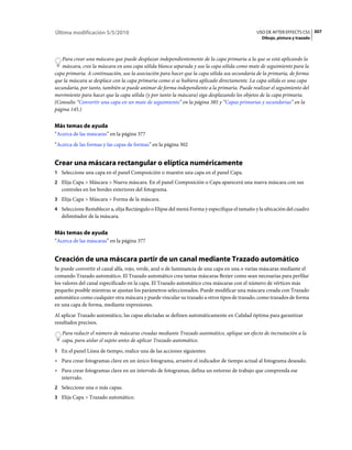 Última modificación 5/5/2010                                                                 USO DE AFTER EFFECTS CS5 307
                                                                                                Dibujo, pintura y trazado



   Para crear una máscara que puede desplazar independientemente de la capa primaria a la que se está aplicando la
   máscara, cree la máscara en una capa sólida blanca separada y use la capa sólida como mate de seguimiento para la
capa primaria. A continuación, use la asociación para hacer que la capa sólida sea secundaria de la primaria, de forma
que la máscara se desplace con la capa primaria como si se hubiera aplicado directamente. La capa sólida es una capa
secundaria, por tanto, también se puede animar de forma independiente a la primaria. Puede realizar el seguimiento del
movimiento para hacer que la capa sólida (y por tanto la máscara) siga desplazando los objetos de la capa primaria.
(Consulte “Convertir una capa en un mate de seguimiento” en la página 385 y “Capas primarias y secundarias” en la
página 145.)


Más temas de ayuda
“Acerca de las máscaras” en la página 377
“Acerca de las formas y las capas de formas” en la página 302


Crear una máscara rectangular o elíptica numéricamente
1 Seleccione una capa en el panel Composición o muestre una capa en el panel Capa.
2 Elija Capa > Máscara > Nueva máscara. En el panel Composición o Capa aparecerá una nueva máscara con sus
   controles en los bordes exteriores del fotograma.
3 Elija Capa > Máscara > Forma de la máscara.
4 Seleccione Restablecer a, elija Rectángulo o Elipse del menú Forma y especifique el tamaño y la ubicación del cuadro
   delimitador de la máscara.


Más temas de ayuda
“Acerca de las máscaras” en la página 377


Creación de una máscara partir de un canal mediante Trazado automático
Se puede convertir el canal alfa, rojo, verde, azul o de luminancia de una capa en una o varias máscaras mediante el
comando Trazado automático. El Trazado automático crea tantas máscaras Bezier como sean necesarias para perfilar
los valores del canal especificado en la capa. El Trazado automático crea máscaras con el número de vértices más
pequeño posible mientras se ajustan los parámetros seleccionados. Puede modificar una máscara creada con Trazado
automático como cualquier otra máscara y puede vincular su trazado a otros tipos de trazado, como trazados de forma
en una capa de forma, mediante expresiones.
Al aplicar Trazado automático, las capas afectadas se definen automáticamente en Calidad óptima para garantizar
resultados precisos.
   Para reducir el número de máscaras creadas mediante Trazado automático, aplique un efecto de incrustación a la
   capa, para aislar el sujeto antes de aplicar Trazado automático.
1 En el panel Línea de tiempo, realice una de las acciones siguientes:
• Para crear fotogramas clave en un único fotograma, arrastre el indicador de tiempo actual al fotograma deseado.
• Para crear fotogramas clave en un intervalo de fotogramas, defina un entorno de trabajo que comprenda ese
  intervalo.
2 Seleccione una o más capas.
3 Elija Capa > Trazado automático.
 