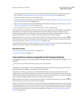 Última modificación 5/5/2010                                                                      USO DE AFTER EFFECTS CS5 309
                                                                                                    Dibujo, pintura y trazado



• Convierta una capa de texto en formas en una capa de forma mediante el comando Crear máscaras a partir del
  texto. (Consulte “Creación de formas o máscaras a partir de los caracteres de texto” en la página 314.)
• Convertir un trazado de máscara en un trazado de forma.
• Convertir un trazado de movimiento en un trazado de forma. (Consulte “Creación de una máscara o forma a partir
  de un trazado de movimiento” en la página 316.)
• Pegar un trazado copiado en otra capa, Adobe Illustrator o Photoshop o Fireworks. (Consulte “Copiar un trazado
  de Illustrator, Photoshop o Fireworks” en la página 315.)
• Cree una capa de forma nueva y vacía seleccionando Capa > Nueva > Capa de formas.
En la mayoría de los casos, el relleno y el trazo de una forma nueva corresponden a los ajustes Relleno y Trazo del panel
Herramientas en el momento en el que se dibuja la forma. Se pueden utilizar los mismos controles en el panel
Herramientas para cambiar estos atributos para una forma seleccionada después de haberla dibujado. Las formas
creadas a partir del texto se crean con rellenos y trazos que coinciden con los del texto original.
Nota: Para dibujar una máscara en una capa de formas, haga clic en el botón Herramienta para crear máscara    del
panel Herramientas, teniendo activada alguna herramienta de formas o la Pluma. Si desea más información acerca de
la creación de máscaras, consulte “Creación de máscaras” en la página 306.
Aharon Rabinowitz incluye un tutorial en vídeo en el sitio Web de Creative COW, que muestra cómo combinar varios
trazados en una forma compuesta única mediante la operación Combinar trazados.


Más temas de ayuda
“Acerca de las formas y las capas de formas” en la página 302
“Acerca de las máscaras” en la página 377


Crear una forma o máscara arrastrando con herramientas de formas
Las herramientas de formas son el Rectángulo        , el Rectángulo redondeado      , la Elipse     , el Polígono      y la
Estrella .
   Para activar las herramientas de formas y pasar de una a otra, presione Q.


Un polígono es una estrella que no tiene la propiedades Radio interior, ni Redondez interior, por lo que el nombre de
la forma creada para un polígono y una estrella es el mismo: poliestrella.
Se puede crear una máscara arrastrando con una herramienta de formas en una capa seleccionada, en el panel
Composición o en el panel Capa. Se puede crear una forma arrastrando con una herramienta de formas en una capa
de formas seleccionada en el panel Composición. Si arrastra con una herramienta de formas en el panel Composición
sin tener seleccionada alguna capa, la forma se crea en una capa de formas nueva.
Nota: Para dibujar una máscara en una capa de formas, haga clic en el botón Herramienta para crear máscaras              del
panel Herramientas, teniendo activa una herramienta de formas.
Cuando se crea una forma arrastrando con una herramienta de formas en el panel de Composición, se crea un trazado
de formas paramétricas. Si, por el contrario, desea crear un trazado de formas Bézier, presione la tecla Alt (Windows)
u Opción (Mac OS) antes de hacer clic para comenzar a arrastrar. Puede soltar la tecla antes de terminar la operación
de arrastrado. Todos los trazados de máscaras son trazados Bézier. (Consulte “Acerca de las formas y las capas de
formas” en la página 302.)
 