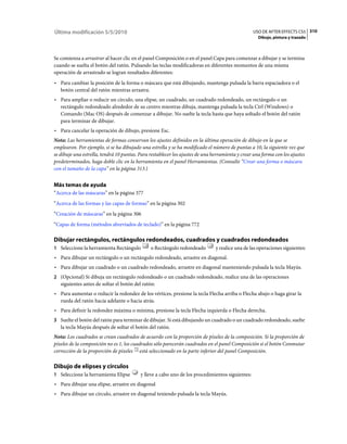 Última modificación 5/5/2010                                                                     USO DE AFTER EFFECTS CS5 310
                                                                                                    Dibujo, pintura y trazado



Se comienza a arrastrar al hacer clic en el panel Composición o en el panel Capa para comenzar a dibujar y se termina
cuando se suelta el botón del ratón. Pulsando las teclas modificadoras en diferentes momentos de una misma
operación de arrastrado se logran resultados diferentes:
• Para cambiar la posición de la forma o máscara que está dibujando, mantenga pulsada la barra espaciadora o el
  botón central del ratón mientras arrastra.
• Para ampliar o reducir un círculo, una elipse, un cuadrado, un cuadrado redondeado, un rectángulo o un
  rectángulo redondeado alrededor de su centro mientras dibuja, mantenga pulsada la tecla Ctrl (Windows) o
  Comando (Mac OS) después de comenzar a dibujar. No suelte la tecla hasta que haya soltado el botón del ratón
  para terminar de dibujar.
• Para cancelar la operación de dibujo, presione Esc.
Nota: Las herramientas de formas conservan los ajustes definidos en la última operación de dibujo en la que se
emplearon. Por ejemplo, si se ha dibujado una estrella y se ha modificado el número de puntas a 10, la siguiente vez que
se dibuje una estrella, tendrá 10 puntas. Para restablecer los ajustes de una herramienta y crear una forma con los ajustes
predeterminados, haga doble clic en la herramienta en el panel Herramientas. (Consulte “Crear una forma o máscara
con el tamaño de la capa” en la página 313.)


Más temas de ayuda
“Acerca de las máscaras” en la página 377
“Acerca de las formas y las capas de formas” en la página 302
“Creación de máscaras” en la página 306
“Capas de forma (métodos abreviados de teclado)” en la página 772

Dibujar rectángulos, rectángulos redondeados, cuadrados y cuadrados redondeados
1 Seleccione la herramienta Rectángulo         o Rectángulo redondeado         y realice una de las operaciones siguientes:
• Para dibujar un rectángulo o un rectángulo redondeado, arrastre en diagonal.
• Para dibujar un cuadrado o un cuadrado redondeado, arrastre en diagonal manteniendo pulsada la tecla Mayús.
2 (Opcional) Si dibuja un rectángulo redondeado o un cuadrado redondeado, realice una de las operaciones
   siguientes antes de soltar el botón del ratón:
• Para aumentar o reducir la redondez de los vértices, presione la tecla Flecha arriba o Flecha abajo o haga girar la
  rueda del ratón hacia adelante o hacia atrás.
• Para definir la redondez máxima o mínima, presione la tecla Flecha izquierda o Flecha derecha.
3 Suelte el botón del ratón para terminar de dibujar. Si está dibujando un cuadrado o un cuadrado redondeado, suelte
   la tecla Mayús después de soltar el botón del ratón.
Nota: Los cuadrados se crean cuadrados de acuerdo con la proporción de píxeles de la composición. Si la proporción de
píxeles de la composición no es 1, los cuadrados sólo parecerán cuadrados en el panel Composición si el botón Conmutar
corrección de la proporción de píxeles está seleccionado en la parte inferior del panel Composición.

Dibujo de elipses y círculos
1 Seleccione la herramienta Elipse        y lleve a cabo uno de los procedimientos siguientes:
• Para dibujar una elipse, arrastre en diagonal
• Para dibujar un círculo, arrastre en diagonal teniendo pulsada la tecla Mayús.
 