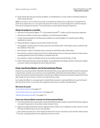 Última modificación 5/5/2010                                                                    USO DE AFTER EFFECTS CS5 311
                                                                                                  Dibujo, pintura y trazado



2 Suelte el botón del ratón para terminar de dibujar. Si está dibujando un círculo, suelte la tecla Mayús después de
   soltar el botón del ratón.
Nota: Los círculos se crean circulares de acuerdo con la proporción de píxeles de la composición. Si la proporción de
píxeles de la composición no es 1, los círculos sólo parecerán circulares en el panel Composición si el botón Conmutar
corrección de la proporción de píxeles está seleccionado en la parte inferior del panel Composición.

Dibujo de polígonos y estrellas
1 Seleccione la herramienta Polígono         o la herramienta Estrella    y realice una de las operaciones siguientes:
• Arrastre para cambiar la escala y girar el polígono o la estrella mientras la dibuja.
• Arrastre teniendo pulsada la tecla Mayús para modificar la escala del polígono o la estrella mientras dibuja,
  impidiendo la rotación.
2 (Opcional) Realice lo siguiente antes de soltar el botón del ratón:
• Para agregarle o quitarle puntas a la forma, presione la tecla Flecha arriba o Flecha abajo o gira la rueda del ratón
  hacia adelante o hacia atrás.
• Para aumentar o reducir la redondez exterior, presione la tecla Flecha arriba o Flecha abajo.
• Para mantener constante el radio interior de una estrella mientras mueve el ratón para aumentar el radio exterior,
  mantenga pulsada la tecla Ctrl (Windows) o Comando (Mac OS).
• Para aumentar o reducir la redondez interior de una estrella, presione la tecla Re Pág o Av Pág.
3 Suelte el botón del ratón para terminar de dibujar. Si está pulsando la tecla Mayús mientras arrastra para impedir
   la rotación, suelte la tecla después de soltar el botón del ratón.


Crear una forma Bézier con la herramienta Pluma
Se puede crear una máscara Bézier utilizando la herramienta Pluma en una capa seleccionada en el panel Composición
o el panel Capa. Se puede crear una forma con un trazado Bézier utilizando la herramienta Pluma en una capa de
formas seleccionada en el panel Composición o el panel Capa. Si dibuja con la pluma en el panel Composición sin tener
seleccionada una capa, la forma se creará en una capa de formas nueva.
Los trazados RotoBézier se crean igual que los trazados Bézier manuales. La principal diferencia es que las líneas de
dirección de los vértices y la curvatura de los segmentos de los trazos se calculan automáticamente.


Más temas de ayuda
“Acerca de las máscaras” en la página 377
“Acerca de las formas y las capas de formas” en la página 302
“Métodos abreviados de teclado” en la página 751

Crear una máscara Bézier manual con la herramienta Pluma
1 Con la herramienta Pluma seleccionada y la opción RotoBézier deseleccionada en el panel Herramientas, haga clic
   en el panel Composición en el que desea colocar el primer vértice.
2 Haga clic en el lugar donde desee colocar el siguiente vértice. Si desea crear un segmento curvado, arrastre el control
   de la línea de dirección para crear la curva que desee.
   Para cambiar la posición de un vértice después de haber hecho clic para colocarlo pero antes de haber soltado el botón
   del ratón, mantenga pulsada la barra espaciadora mientras arrastra.
 