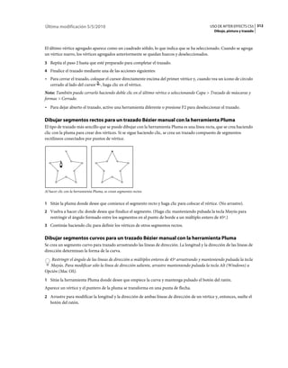 Última modificación 5/5/2010                                                                   USO DE AFTER EFFECTS CS5 312
                                                                                                 Dibujo, pintura y trazado



El último vértice agregado aparece como un cuadrado sólido, lo que indica que se ha seleccionado. Cuando se agrega
un vértice nuevo, los vértices agregados anteriormente se quedan huecos y deseleccionados.
3 Repita el paso 2 hasta que esté preparado para completar el trazado.
4 Finalice el trazado mediante una de las acciones siguientes:
• Para cerrar el trazado, coloque el cursor directamente encima del primer vértice y, cuando vea un icono de círculo
  cerrado al lado del cursor , haga clic en el vértice.
Nota: También puede cerrarlo haciendo doble clic en el último vértice o seleccionando Capa > Trazado de máscaras y
formas > Cerrado.
• Para dejar abierto el trazado, active una herramienta diferente o presione F2 para deseleccionar el trazado.

Dibujar segmentos rectos para un trazado Bézier manual con la herramienta Pluma
El tipo de trazado más sencillo que se puede dibujar con la herramienta Pluma es una línea recta, que se crea haciendo
clic con la pluma para crear dos vértices. Si se sigue haciendo clic, se crea un trazado compuesto de segmentos
rectilíneos conectados por puntos de vértice.




Al hacer clic con la herramienta Pluma, se crean segmentos rectos.


1 Sitúe la pluma donde desee que comience el segmento recto y haga clic para colocar el vértice. (No arrastre).
2 Vuelva a hacer clic donde desea que finalice el segmento. (Haga clic manteniendo pulsada la tecla Mayús para
   restringir el ángulo formado entre los segmentos en el punto de borde a un múltiplo entero de 45º.)
3 Continúe haciendo clic para definir los vértices de otros segmentos rectos.


Dibujar segmentos curvos para un trazado Bézier manual con la herramienta Pluma
Se crea un segmento curvo para trazado arrastrando las líneas de dirección. La longitud y la dirección de las líneas de
dirección determinan la forma de la curva.
   Restringir el ángulo de las líneas de dirección a múltiplos enteros de 45º arrastrando y manteniendo pulsada la tecla
  Mayús. Para modificar sólo la línea de dirección saliente, arrastre manteniendo pulsada la tecla Alt (Windows) u
Opción (Mac OS).
1 Sitúe la herramienta Pluma donde desee que empiece la curva y mantenga pulsado el botón del ratón.
Aparece un vértice y el puntero de la pluma se transforma en una punta de flecha.
2 Arrastre para modificar la longitud y la dirección de ambas líneas de dirección de un vértice y, entonces, suelte el
   botón del ratón.
 