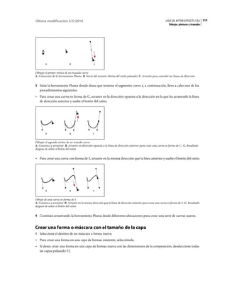 Última modificación 5/5/2010                                                                                   USO DE AFTER EFFECTS CS5 313
                                                                                                                  Dibujo, pintura y trazado




        A                    B                    C


Dibujar el primer vértice de un trazado curvo
A. Colocación de la herramienta Pluma B. Inicio del arrastre (botón del ratón pulsado) C. Arrastre para extender las líneas de dirección


3 Sitúe la herramienta Pluma donde desea que termine el segmento curvo y, a continuación, lleve a cabo uno de los
   procedimientos siguientes:
• Para crear una curva en forma de C, arrastre en la dirección opuesta a la dirección en la que ha arrastrado la línea
  de dirección anterior y suelte el botón del ratón.




        A                    B                   C


Dibujar el segundo vértice de un trazado curvo
A. Comience a arrastrar B. Arrastre en dirección opuesta a la línea de dirección anterior para crear una curva en forma de C. C. Resultado
después de soltar el botón del ratón


• Para crear una curva con forma de S, arrastre en la misma dirección que la línea anterior y suelte el botón del ratón.




        A                    B                   C


Dibujo de una curva en forma de S
A. Comience a arrastrar B. Arrastre en la misma dirección que la línea de dirección anterior para crear una curva en forma de S. C. Resultado
después de soltar el botón del ratón


4 Continúe arrastrando la herramienta Pluma desde diferentes ubicaciones para crear una serie de curvas suaves.


Crear una forma o máscara con el tamaño de la capa
1 Seleccione el destino de un máscara o forma nueva:
• Para crear una forma en una capa de formas existente, selecciónela.
• Si desea crear una forma en una capa de formas nueva con las dimensiones de la composición, deseleccione todas
  las capas pulsando F2.
 