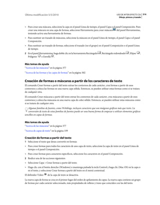 Última modificación 5/5/2010                                                                 USO DE AFTER EFFECTS CS5 314
                                                                                                Dibujo, pintura y trazado



• Para crear una máscara, seleccione la capa en el panel Línea de tiempo, el panel Capa o el panel Composición. Para
  crear una máscara en una capa de formas, seleccione Herramienta para crear máscara          del panel Herramientas,
  teniendo activa una herramienta de formas.
• Para sustituir un trazado de máscaras, seleccione la máscara en el panel Línea de tiempo, el panel Capa o el panel
  Composición.
• Para sustituir un trazado de formas, seleccione el trazado (no el grupo) en el panel Composición o el panel Línea
  de tiempo.
2 En el panel Herramientas, haga doble clic en la herramienta Rectángulo     , Rectángulo redondeado       , Elipse    ,
   Polígono     o Estrella   .


Más temas de ayuda
“Acerca de las máscaras” en la página 377
“Acerca de las formas y las capas de formas” en la página 302


Creación de formas o máscaras a partir de los caracteres de texto
El comando Crear formas a partir del texto extrae los contornos de cada carácter, crea formas a partir de esos
contornos y coloca las formas en una nueva capa sólida. Entonces, se pueden utilizar estas formas como si se tratara
de cualquier otra.
El comando Crear máscaras a partir del texto extrae los contornos de cada carácter, crea máscaras a partir de esos
contornos y coloca las máscaras en una nueva capa de color sólido. Entonces, se pueden utilizar estas máscaras como
si se tratara de cualquier otra.
   Algunas familias de fuentes, como Webdings, incluyen caracteres que son imágenes gráficas más que texto. La
   conversión de texto de estas familias de fuentes puede ser una buena forma de empezar a utilizar elementos gráficos
sencillos en capas de formas.


Más temas de ayuda
“Acerca de las máscaras” en la página 377
“Acerca de capas de texto” en la página 339

Creación de formas a partir del texto
1 Seleccione el texto que desea convertir en formas:
• Para crear formas para todos los caracteres de una capa de texto, seleccione la capa de texto en el panel Línea de
  tiempo o el panel Composición.
• Para crear formas para caracteres específicos, seleccione los caracteres en el panel Composición.
2 Realice una de las acciones siguientes:
• Seleccione Capa > Crear formas a partir del texto.
• Haga clic con el botón derecho (Windows) o mantenga pulsada la tecla Control y haga clic (Mac OS) en la capa o
  en el texto, y seleccione Crear formas a partir del texto en el menú contextual.
El definidor Vídeo     de la capa de texto se desactiva.
La nueva capa de forma se crea en el primer lugar del orden de apilamiento de capas. La nueva capa contiene un grupo
de formas por cada carácter seleccionado, más propiedades de relleno y trazo que coinciden con las del texto.
 