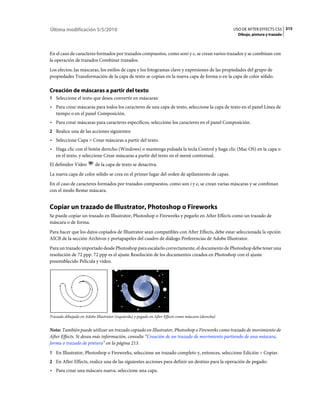 Última modificación 5/5/2010                                                                         USO DE AFTER EFFECTS CS5 315
                                                                                                       Dibujo, pintura y trazado



En el caso de caracteres formados por trazados compuestos, como soni y e, se crean varios trazados y se combinan con
la operación de trazados Combinar trazados.
Los efectos, las máscaras, los estilos de capa y los fotogramas clave y expresiones de las propiedades del grupo de
propiedades Transformación de la capa de texto se copian en la nueva capa de forma o en la capa de color sólido.

Creación de máscaras a partir del texto
1 Seleccione el texto que desea convertir en máscaras:
• Para crear máscaras para todos los caracteres de una capa de texto, seleccione la capa de texto en el panel Línea de
  tiempo o en el panel Composición.
• Para crear máscaras para caracteres específicos, seleccione los caracteres en el panel Composición.
2 Realice una de las acciones siguientes:
• Seleccione Capa > Crear máscaras a partir del texto.
• Haga clic con el botón derecho (Windows) o mantenga pulsada la tecla Control y haga clic (Mac OS) en la capa o
  en el texto, y seleccione Crear máscaras a partir del texto en el menú contextual.
El definidor Vídeo        de la capa de texto se desactiva.
La nueva capa de color sólido se crea en el primer lugar del orden de apilamiento de capas.
En el caso de caracteres formados por trazados compuestos, como son i y e, se crean varias máscaras y se combinan
con el modo Restar máscara.


Copiar un trazado de Illustrator, Photoshop o Fireworks
Se puede copiar un trazado en Illustrator, Photoshop o Fireworks y pegarlo en After Effects como un trazado de
máscara o de forma.
Para hacer que los datos copiados de Illustrator sean compatibles con After Effects, debe estar seleccionada la opción
AICB de la sección Archivos y portapapeles del cuadro de diálogo Preferencias de Adobe Illustrator.
Para un trazado importado desde Photoshop para escalarlo correctamente, el documento de Photoshop debe tener una
resolución de 72 ppp. 72 ppp es el ajuste Resolución de los documentos creados en Photoshop con el ajuste
preestablecido Película y vídeo.




Trazado dibujado en Adobe Illustrator (izquierda) y pegado en After Effects como máscara (derecha)


Nota: También puede utilizar un trazado copiado en Illustrator, Photoshop o Fireworks como trazado de movimiento de
After Effects. Si desea más información, consulte “Creación de un trazado de movimiento partiendo de una máscara,
forma o trazado de pintura” en la página 213.
1 En Illustrator, Photoshop o Fireworks, seleccione un trazado completo y, entonces, seleccione Edición > Copiar.
2 En After Effects, realice una de las siguientes acciones para definir un destino para la operación de pegado:
• Para crear una máscara nueva, seleccione una capa.
 