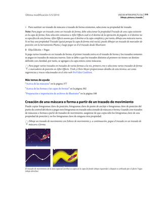 Última modificación 5/5/2010                                                                                     USO DE AFTER EFFECTS CS5 316
                                                                                                                    Dibujo, pintura y trazado



• Para sustituir un trazado de máscara o trazado de forma existentes, seleccione su propiedad de trazado.
Nota: Para pegar un trazado como un trazado de forma, debe seleccionar la propiedad Trazado de una capa existente
en la capa de forma. Esta selección comunica a After Effects cuál es el destino de la operación de pegado; si el destino no
se especifica de esta forma, After Effects asume que el destino es la capa completa y, por tanto, dibuja una máscara nueva.
Si no hay una propiedad Trazado (quizá porque la capa de forma está vacía), puede dibujar un trazado de marcador de
posición con la herramienta Pluma y luego pegar en él el trazado desde Illustrator.
3 Elija Edición > Pegar.
Si pega varios trazados en un trazado de forma, el primer trazado entra en el trazado de forma y los trazados restantes
se pegan en trazados de máscara nuevos. Esto se debe a que los trazados distintos al primero no tienen un destino
definido con claridad, por tanto, se agregan a la capa entera como máscaras.
   Para pegar varios trazados en trazados de varias formas a la vez, primero cree y seleccione varios trazados de forma
   e marcadores de posición en After Effects. Trish y Chris Meyer proporcionan detalles de esta técnica, así como
sugerencias y trucos relacionados en el sitio web ProVideo Coalition.


Más temas de ayuda
“Acerca de las máscaras” en la página 377
“Acerca de las formas y las capas de formas” en la página 302
“Preparación e importación de archivos de Illustrator” en la página 108


Creación de una máscara o forma a partir de un trazado de movimiento
Puede copiar fotogramas clave de posición, fotogramas clave de punto de anclaje o fotogramas clave de posición del
punto de control del efecto y pegar esos fotogramas en trazado seleccionado de máscara o forma. Cuando cree trazados
de máscaras o formas a partir de trazados de movimiento, asegúrese de que copia sólo los fotogramas clave de una
propiedad de posición y no los fotogramas clave de ninguna otra propiedad.
    Dibuje un trazado de movimiento con Esbozo de movimiento y, a continuación, pegue el trazado en un trazado de
    máscara o forma.




El trazado de movimiento de la nave espacial (arriba) se copia en la capa de fondo (abajo izquierda) y después es utilizado por el efecto Vegas
(abajo derecha).
 