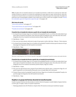 Última modificación 5/5/2010                                                                                   USO DE AFTER EFFECTS CS5 317
                                                                                                                 Dibujo, pintura y trazado



Nota: Al copiar entre un trazado de máscara en un trazado de movimiento, se debe tener en cuenta que los valores del
trazado de máscara se expresan en el sistema de coordenadas de la capa (espacio de capa), mientras que los valores del
trazado de movimiento lo hacen en el sistema de coordenadas de la composición (espacio de composición). Esta diferencia
puede hacer que el trazado pegado se desplace, lo que requiere que se vuelva a colocar una vez pegado. (Consulte “Sistema
de coordenadas: espacio de composición y espacio de capa.” en la página 120.


Más temas de ayuda
“Acerca de las máscaras” en la página 377
“Acerca de las formas y las capas de formas” en la página 302
“Trazados de movimiento” en la página 209

Creación de un trazado de máscara a partir de un trazado de movimiento
1 En el panel Línea de tiempo, haga clic en el nombre de la propiedad Posición o en el Punto de anclaje desde el que
   desea copiar el trazado de movimiento. (Esto selecciona todos los fotogramas clave. Para seleccionar sólo ciertos
   fotogramas clave de un trazado de movimiento presione Mayús y haga clic en ellos.)
2 Elija Edición > Copiar.
3 Para crear una nueva máscara, seleccione la capa en la que quiere crearla y elija Capa > Máscara > Nueva máscara.
4 En el panel Línea de tiempo, haga clic en el nombre de la propiedad Trazado de máscara para la máscara en la que
   desea pegar los fotogramas clave del trazado de movimiento.
5 Elija Edición > Pegar.




Seleccionar y copiar fotogramas clave de Posición (izquierda) y luego pegarlos en la propiedad Trazado de la máscara seleccionado (derecha)


Creación de un trazado de forma a partir de un trazado de movimiento
1 En el panel Línea de tiempo, haga clic en el nombre de la propiedad Posición o en el Punto de anclaje desde el que
   desea copiar el trazado de movimiento. (Esto selecciona todos los fotogramas clave. Para seleccionar sólo ciertos
   fotogramas clave de un trazado de movimiento presione Mayús y haga clic en ellos.)
2 Elija Edición > Copiar.
3 Para crear una capa de forma nueva, presione F2 para deseleccionar todas las capas, a continuación, haga clic en el
   panel Composición con la herramienta Pluma para crear un trazado Bézier de un solo punto.
4 Presione SS para mostrar la propiedad Trazado de la forma. Haga clic en el nombre de la propiedad Trazado en la
   que desea pegar los fotogramas clave del trazado de movimiento.
5 Elija Edición > Pegar.


Duplicar un grupo de formas durante la transformación
Cuando un grupo de formas está seleccionado en modo de selección de grupos, se puede duplicar el grupo mientras
se mueve, gira, se amplía o reduce en el panel Composición.
• Mantenga pulsada la tecla Alt (Windows) u Opción (Mac OS) mientras arrastra para transformar el grupo.
 