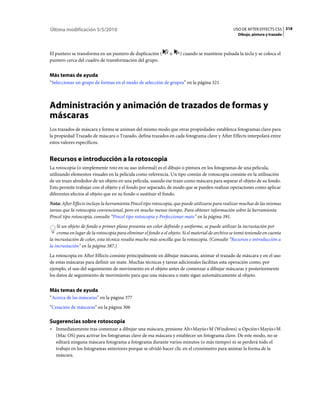 Última modificación 5/5/2010                                                                      USO DE AFTER EFFECTS CS5 318
                                                                                                    Dibujo, pintura y trazado



El puntero se transforma en un puntero de duplicación (         o    ) cuando se mantiene pulsada la tecla y se coloca el
puntero cerca del cuadro de transformación del grupo.


Más temas de ayuda
“Seleccionar un grupo de formas en el modo de selección de grupos” en la página 321



Administración y animación de trazados de formas y
máscaras
Los trazados de máscara y forma se animan del mismo modo que otras propiedades: establezca fotogramas clave para
la propiedad Trazado de máscara o Trazado, defina trazados en cada fotograma clave y After Effects interpolará entre
estos valores específicos.


Recursos e introducción a la rotoscopia
La rotoscopia (o simplemente roto en su uso informal) es el dibujo o pintura en los fotogramas de una película,
utilizando elementos visuales en la película como referencia. Un tipo común de rotoscopia consiste en la utilización
de un trazo alrededor de un objeto en una película, usando ese trazo como máscara para separar el objeto de su fondo.
Esto permite trabajar con el objeto y el fondo por separado, de modo que se pueden realizar operaciones como aplicar
diferentes efectos al objeto que en su fondo o sustituir el fondo.
Nota: After Effects incluye la herramienta Pincel tipo rotoscopia, que puede utilizarse para realizar muchas de las mismas
tareas que la rotoscopia convencional, pero en mucho menos tiempo. Para obtener información sobre la herramienta
Pincel tipo rotoscopia, consulte “Pincel tipo rotoscopia y Perfeccionar mate” en la página 391.
    Si un objeto de fondo o primer plano presenta un color definido y uniforme, se puede utilizar la incrustación por
    croma en lugar de la rotoscopia para eliminar el fondo o el objeto. Si el material de archivo se tomó teniendo en cuenta
la incrustación de color, esta técnica resulta mucho más sencilla que la rotoscopia. (Consulte “Recursos e introducción a
la incrustación” en la página 387.)
La rotoscopia en After Effects consiste principalmente en dibujar máscaras, animar el trazado de máscara y en el uso
de estas máscaras para definir un mate. Muchas técnicas y tareas adicionales facilitan esta operación como, por
ejemplo, el uso del seguimiento de movimiento en el objeto antes de comenzar a dibujar máscaras y posteriormente
los datos de seguimiento de movimiento para que una máscara o mate sigan automáticamente al objeto.


Más temas de ayuda
“Acerca de las máscaras” en la página 377
“Creación de máscaras” en la página 306

Sugerencias sobre rotoscopia
• Inmediatamente tras comenzar a dibujar una máscara, presione Alt+Mayús+M (Windows) u Opción+Mayús+M
  (Mac OS) para activar los fotogramas clave de esa máscara y establecer un fotograma clave. De este modo, no se
  editará ninguna máscara fotograma a fotograma durante varios minutos (o más tiempo) ni se perderá todo el
  trabajo en los fotogramas anteriores porque se olvidó hacer clic en el cronómetro para animar la forma de la
  máscara.
 