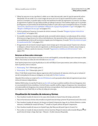 Última modificación 5/5/2010                                                                    USO DE AFTER EFFECTS CS5 319
                                                                                                  Dibujo, pintura y trazado



• Dibuje las máscaras en una capa blanca y sólida con su vídeo desconectado, sobre la capa de material de archivo
  (bloqueada). De este modo, no se corren riesgos de mover por error la capa de material de archivo cuando la
  máscara se manipule y se pueden aplicar mucho más fácilmente los datos de seguimiento a la máscara. (Los datos
  de seguimiento se aplican a la capa sólida invisible que alberga la máscara.) Esto también implica que no se pierden
  los fotogramas con previsualización de RAM almacenados en caché cada vez que se manipule la máscara. (Consulte
  “Activación y desactivación de la visibilidad o influencia de un grupo de propiedades o capas” en la página 133 y
  “Bloqueo o desbloqueo de una capa” en la página 133.)
• Active la preferencia Conservar el recuento de vértices constante. (Consulte “Designar el primer vértice de un
  trazado Bézier” en la página 326.)
• Si es posible, transforme (rotando, aplicando escala, moviendo) toda la máscara o un subconjunto de los vértices
  de la máscara en lugar de mover los vértices individualmente. Esta operación se lleva a cabo por eficacia y para evitar
  la inestabilidad que se deriva del movimiento irregular entre los fotogramas. (Consulte “Mover los vértices en modo
  de transformación libre” en la página 323.)
• El seguimiento de movimiento manual requiere menos tiempo que la rotoscopia manual. Cuantos más esfuerzos
  se dediquen a obtener buenos datos de seguimiento en distintas partes de la escena y el objeto, menos tiempo se
  empleará en dibujar y ajustar las máscaras. (Consulte “Seguimiento y estabilización del movimiento” en la
  página 250.)

Recursos en línea sobre rotoscopia
Sean Kennedy ofrece varios buenos tutoriales en el sitio web SimplyCG, incluyendo algunos para rotoscopio en After
Effects. Sean incluye un índice de estos tutoriales en su sitio web.
Scott Squires proporciona un par de películas en su sitio web Effects Corner para mostrar cómo utilizar el rotoscopio,
tanto en pintura como en máscara:
• Rotoscoping - Part 1 (Rotoscopio, parte 1)
• Rotoscoping - Part 2 (Rotoscopio, parte 2)
Chris y Trish Meyer proporcionan algunas sugerencias sobre la animación de máscaras, entre las que se incluyen el
uso de la interpolación de máscara inteligente, en el sitio web ProVideo Coalition.
Alejandro Pérez incluye un script en el foro de AE Enhancers con la que puede utilizar datos de seguimiento para situar
vértices de máscara independientes.
Mathias Möhl incluye el script KeyTweak en su sitio web, con el que se podrán modificiar diversos fotogramas clave
en una propiedad de forma simultánea. Con KeyTweak, es posible modificar algunos fotogramas clave manualmente
y el script modifica los fotogramas clave restantes de forma correspondiente. KeyTweak resulta especialmente útil para
los fotogramas clave Mask Path en un flujo de trabajo de rotoscopia.


Visualización de trazados de máscara y formas
• Para visualizar trazados de máscara en las capas seleccionadas en el panel Línea de tiempo, presione M.
• Para ver las máscaras o formas seleccionadas en el panel Línea de tiempo, presione SS (presione la tecla S dos veces).
• Para visualizar trazados de máscara y de formas en el panel Composición, haga clic en el botón Mostrar u ocultar
  máscaras y visibilidad de trazado de formas    situado en la parte inferior del panel Composición.
• Para visualizar trazados de máscara en el panel Capa, elija Máscaras del panel Capa en el menú Ver.
• Para ocultar un trazado de máscara mientras otros se muestran, bloquee la máscara seleccionando Bloquear            del
  panel Línea de tiempo y luego elija Capa > Máscara > Ocultar máscaras bloqueadas.
 