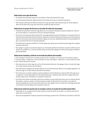 Última modificación 5/5/2010                                                                    USO DE AFTER EFFECTS CS5 321
                                                                                                  Dibujo, pintura y trazado




Seleccionar una capa de formas
• En el panel Línea de tiempo, haga clic en el nombre o la barra de duración de la capa.
• Con la herramienta Selección, haga clic dentro de los límites de la capa en el panel Composición.
• Para cancelar la selección de todas las formas de una capa, pero dejar seleccionada la capa de formas, haga clic
  dentro de los límites de la capa, pero fuera de los trazados de todas las formas.

Seleccionar un grupo de formas en el modo de selección de grupos
• Utilizando la herramienta Selección, haga doble clic en un elemento del grupo del panel Composición. Cada vez
  que se hace doble clic, se desciende un nivel en la jerarquía del grupo.
• Para activar la herramienta Selección directa , mantenga pulsada la tecla Ctrl (Windows) o Comando (Mac OS)
  teniendo seleccionada la herramienta Selección. Haga clic en una forma del panel Composición con la herramienta
  Selección directa para seleccionar directamente el grupo de esa forma, independientemente de la profundidad a la
  que se encuentre la forma en la jerarquía del grupo.
• Para seleccionar un grupo contenido en el mismo grupo que el grupo que ya ha seleccionado, haga clic en el grupo
  que desea seleccionar.
• Para agregar un grupo a una selección, haga clic en él teniendo pulsada la tecla Mayús. Se puede combinar la tecla
  Mayús con un doble clic y con la herramienta Selección directa para agregar a la selección más grupos anidados a
  gran profundidad.

Seleccionar trazados y vértices en el modo de edición de trazados
    Para especificar el tamaño de los controles de dirección de curva Bézier y los vértices para las máscaras y formas,
    seleccione Editar > Preferencias > General (Windows), o bien, After Effects > Preferencias > General (Mac OS) y edite
el valor Tamaño del punto de trazado.
• Para seleccionar un vértice, haga clic en él con la herramienta Selección. Para agregar vértices a la selección, haga
  clic en ellos mientras presiona la tecla Mayús.
• Para seleccionar un segmento de trazado, haga clic en él con la herramienta Selección. Para agregar segmentos a la
  selección, haga clic en ellos mientras presiona la tecla Mayús.
• Para seleccionar un trazado completo, teniendo pulsada la tecla Alt (Windows) u Opción (Mac OS), haga clic en
  un segmento o vértice del trazado con la herramienta Selección. También puede seleccionar cualquier parte del
  trazado y pulsar Ctrl+A (Windows) o Comando+A (Mac OS).
• Para seleccionar vértices arrastrando, seleccione un trazado o una parte del mismo para entrar en modo de edición
  de trazados y, entonces, arrastre con la herramienta recuadro de selección para arrastrar un recuadro de
  selección alrededor de los vértices que desea seleccionar. Para agregar vértices a la selección, mantenga presionada
  la tecla Mayús mientras dibuja otros recuadros de selección.

Seleccionar todos los puntos de un trazado y entrar en modo de transformación libre
• Haga doble clic en un segmento del trazado estando en modo de edición de trazados o en modo de selección de
  grupos para una sola forma.
• Seleccione la propiedad de Trazado en el panel Línea de tiempo y presione Ctrl+T (Windows) o Comando+T (Mac OS).
 