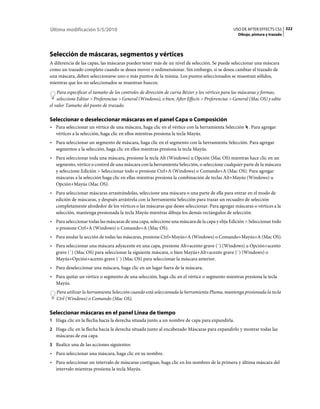 Última modificación 5/5/2010                                                                    USO DE AFTER EFFECTS CS5 322
                                                                                                  Dibujo, pintura y trazado




Selección de máscaras, segmentos y vértices
A diferencia de las capas, las máscaras pueden tener más de un nivel de selección. Se puede seleccionar una máscara
como un trazado completo cuando se desea mover o redimensionar. Sin embargo, si se desea cambiar el trazado de
una máscara, deben seleccionarse uno o más puntos de la misma. Los puntos seleccionados se muestran sólidos,
mientras que los no seleccionados se muestran huecos.
    Para especificar el tamaño de los controles de dirección de curva Bézier y los vértices para las máscaras y formas,
    seleccione Editar > Preferencias > General (Windows), o bien, After Effects > Preferencias > General (Mac OS) y edite
el valor Tamaño del punto de trazado.

Seleccionar o deseleccionar máscaras en el panel Capa o Composición
• Para seleccionar un vértice de una máscara, haga clic en el vértice con la herramienta Selección . Para agregar
  vértices a la selección, haga clic en ellos mientras presiona la tecla Mayús.
• Para seleccionar un segmento de máscara, haga clic en el segmento con la herramienta Selección. Para agregar
  segmentos a la selección, haga clic en ellos mientras presiona la tecla Mayús.
• Para seleccionar toda una máscara, presione la tecla Alt (Windows) u Opción (Mac OS) mientras hace clic en un
  segmento, vértice o control de una máscara con la herramienta Selección, o seleccione cualquier parte de la máscara
  y seleccione Edición > Seleccionar todo o presione Ctrl+A (Windows) o Comando+A (Mac OS). Para agregar
  máscaras a la selección haga clic en ellas mientras presiona la combinación de teclas Alt+Mayús (Windows) u
  Opción+Mayús (Mac OS).
• Para seleccionar máscaras arrastrándolas, seleccione una máscara o una parte de ella para entrar en el modo de
  edición de máscaras, y después arrástrela con la herramienta Selección para trazar un recuadro de selección
  completamente alrededor de los vértices o las máscaras que desee seleccionar. Para agregar máscaras o vértices a la
  selección, mantenga presionada la tecla Mayús mientras dibuja los demás rectángulos de selección.
• Para seleccionar todas las máscaras de una capa, seleccione una máscara de la capa y elija Edición > Seleccionar todo
  o presione Ctrl+A (Windows) o Comando+A (Mac OS).
• Para anular la sección de todas las máscaras, presione Ctrl+Mayús+A (Windows) o Comando+Mayús+A (Mac OS).
• Para seleccionar una máscara adyacente en una capa, presione Alt+acento grave (`) (Windows) u Opción+acento
  grave (`) (Mac OS) para seleccionar la siguiente máscara, o bien Mayús+Alt+acento grave (`) (Windows) o
  Mayús+Opción+acento grave (`) (Mac OS) para seleccionar la máscara anterior.
• Para deseleccionar una máscara, haga clic en un lugar fuera de la máscara.
• Para quitar un vértice o segmento de una selección, haga clic en el vértice o segmento mientras presiona la tecla
  Mayús.
   Para utilizar la herramienta Selección cuando está seleccionada la herramienta Pluma, mantenga presionada la tecla
   Ctrl (Windows) o Comando (Mac OS).

Seleccionar máscaras en el panel Línea de tiempo
1 Haga clic en la flecha hacia la derecha situada junto a un nombre de capa para expandirla.
2 Haga clic en la flecha hacia la derecha situada junto al encabezado Máscaras para expandirlo y mostrar todas las
   máscaras de esa capa.
3 Realice una de las acciones siguientes:
• Para seleccionar una máscara, haga clic en su nombre.
• Para seleccionar un intervalo de máscaras contiguas, haga clic en los nombres de la primera y última máscara del
  intervalo mientras presiona la tecla Mayús.
 