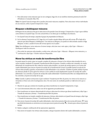 Última modificación 5/5/2010                                                                    USO DE AFTER EFFECTS CS5 323
                                                                                                   Dibujo, pintura y trazado



• Para seleccionar varias máscaras que no son contiguas, haga clic en sus nombres mientras presiona la tecla Ctrl
  (Windows) o Comando (Mac OS).
Nota: En el panel Línea de tiempo sólo se pueden seleccionar máscaras completas. Para seleccionar vértices individuales
de una máscara, utilice el panel Composición o Capa.


Bloquear o desbloquear máscaras
El bloqueo de una máscara evita que se seleccione en los paneles Línea de tiempo, Composición y Capa o que se defina
como destino en el panel Capa. Use esta característica si no desea que se modifique una máscara.
1 En el panel Línea de tiempo, expanda el grupo de propiedades de Máscara.
2 En la columna Características A/V, haga clic en el cuadro situado debajo del icono del cerrojo al lado de la
   máscara que desea bloquear o desbloquear. Una máscara se bloquea y no puede ser seleccionada cuando se elige
   Bloquear, es decir, cuando el icono del cerrojo aparece en el cuadro.
Nota: Para desbloquear varias máscaras al mismo tiempo, seleccione una o más capas y elija Capa > Máscara >
Desbloquear todas las máscaras.
   Para aislar las máscaras seleccionadas y ocultar otras, seleccione Capa > Máscara > Bloquear otras máscaras y, a
   continuación, elija Capa > Ocultar máscaras bloqueadas.


Mover los vértices en modo de transformación libre
Se puede ajustar la escala y girar un trazado completo de máscaras o formas (o los vértices seleccionados de uno o
varios trazados) mediante el comando Transformación libre de puntos. Cuando se utiliza este comando, un cuadro
delimitador de transformación libre rodea los vértices seleccionados y un punto de anclaje aparece en el centro del
cuadro delimitador para marcar el punto de anclaje de la transformación actual. Es posible ajustar la escala de los
vértices seleccionados y girarlos, arrastrando el cuado delimitador o sus controles. También se puede cambiar el punto
de referencia desde el cual se giran los vértices o se les cambia la escala desplazando el punto de anclaje del cuadro
delimitador. Los controles y el punto de anclaje del cuadro delimitador Transformación libre son independientes de
los controles y el punto de anclaje de la capa.
Nota: Cuando se aplican animaciones al giro mediante Transformación libre de puntos, los vértices de la máscara se
interpolan en línea recta entre los fotogramas clave. Por esta razón, los resultados pueden ser diferentes de lo que se
espera.
1 Muestre la capa que contiene los trazados que desea transformar en el panel Composición o Capa.
2 Con la herramienta Selección, realice uno de los siguientes procedimientos:
• Para transformar un número determinado de vértices, seleccione los vértices que desea transformar y elija Capa >
  Trazado de máscaras y formas > Transformación libre de puntos.
• Para transformar un trazado completo de máscaras o formas, selecciónelo en el panel Línea de tiempo y elija Capa
  > Trazado de máscaras y formas > Transformación libre de puntos.
3 Para mover el punto de anclaje del cuadro delimitador, sitúe la herramienta Selección encima del mismo            hasta
   que dicha herramienta se convierta en un icono para mover punto de anclaje         . Arrastre para colocar el punto de
   anclaje.
4 Realice cualquier combinación de las operaciones siguientes:
• Para mover el trazado o los vértices seleccionados, coloque el puntero dentro del cuadro delimitador y arrastre.
 