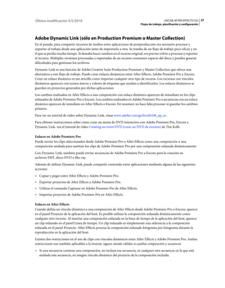 Última modificación 5/5/2010                                                                     USO DE AFTER EFFECTS CS5 27
                                                                              Flujos de trabajo, planificación y configuración




Adobe Dynamic Link (sólo en Production Premium o Master Collection)
En el pasado, para compartir recursos de medios entre aplicaciones de postproducción era necesario procesar y
exportar el trabajo desde una aplicación antes de importarlo a otra. Se trataba de un flujo de trabajo poco eficaz y en
el que se perdía mucho tiempo. Si deseaba hacer cambios en el recurso original, era preciso volver a procesar y exportar
el recurso. Múltiples versiones procesadas y exportadas de un recurso consumen espacio del disco y pueden generar
dificultades para gestionar los archivos.
Dynamic Link es una función de Adobe Creative Suite Production Premium y Master Collection que ofrece una
alternativa a este flujo de trabajo. Puede crear enlaces dinámicos entre After Effects, Adobe Premiere Pro y Encore.
Crear un enlace dinámico es tan sencillo como importar cualquier otro tipo de recurso. Los recursos con vínculos
dinámicos aparecen con iconos únicos y colores de etiquetas que ayudan a identificarlos. Los enlaces dinámicos se
guardan en proyectos generados por dichas aplicaciones.
Los cambios realizados en After Effects a una composición con enlace dinámico aparecen de inmediato en los clips
enlazados de Adobe Premiere Pro o Encore. Los cambios realizados en Adobe Premiere Pro a secuencias con un enlace
dinámico aparecen de inmediato en After Effects o Encore. En resumen: no hace falta procesar ni guardar los cambios
primero.
Para ver un tutorial de vídeo sobre Dynamic Link, véase www.adobe.com/go/lrvid4108_xp_es.
Para obtener instrucciones sobre cómo crear un menú de DVD interactivo con Adobe Premiere Pro, Encore y
Dynamic Link, vea el tutorial de vídeo Creating an event DVD (crear un DVD de eventos) de Tim Kolb.

Enlaces en Adobe Premiere Pro
Puede enviar los clips seleccionados desde Adobe Premiere Pro a After Effects como una composición o una
composición anidada para sustituir los clips de Adobe Premiere Pro por una composición enlazada dinámicamente.
Con Dynamic Link, también puede enviar secuencias de Adobe Premiere Pro a Encore para la creación en
archivos SWF, disco DVD o Blu-ray.
Además de utilizar Dynamic Link, puede compartir contenido entre aplicaciones mediante alguna de las siguientes
acciones:
• Copiar y pegar entre After Effects y Adobe Premiere Pro.
• Exportar proyectos de After Effects a Adobe Premiere Pro.
• Utilizar el comando Capturar en Adobe Premiere Pro de After Effects.
• Importar proyectos de Adobe Premiere Pro en After Effects.

Enlaces en After Effects
Cuando define un vínculo dinámico a una composición de After Effects desde Adobe Premiere Pro o Encore, aparece
en el panel Proyecto de la aplicación del host. Es posible utilizar la composición enlazada dinámicamente como
cualquier otro recurso. Al insertar una composición enlazada en la línea de tiempo de la aplicación del host, aparece
un clip enlazado en el panel Línea de tiempo. Un clip enlazado es simplemente una referencia a la composición
enlazada en el panel Proyecto. After Effects procesa la composición enlazada fotograma por fotograma durante la
reproducción en la aplicación del host.
Existen dos restricciones en el uso de clips con vínculos dinámicos entre After Effects y Adobe Premiere Pro. Ambas
restricciones son también aplicables a la inversa: siguen siendo válidas si cambia composición y secuencia:
• Si una secuencia contiene una composición, no incluya esa secuencia, ni cualquier otra secuencia en la que esté
  anidada esta secuencia, en ningún vínculo dinámico del proyecto de la composición incluida.
 