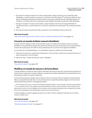 Última modificación 5/5/2010                                                                    USO DE AFTER EFFECTS CS5 324
                                                                                                  Dibujo, pintura y trazado



• Para ajustar la escala de la máscara o los vértices seleccionados, coloque el puntero en un control del cuadro
  delimitador y, cuando el puntero se convierta en una flecha recta de dos puntas       , arrastre para definir el nuevo
  tamaño. Mantenga presionada la tecla Mayús mientras arrastra para restringir la escala. Mantenga pulsada Ctrl
  (Windows) o Comando (Mac OS) y arrastre para escalar alrededor del punto de anclaje del cuadro delimitador.
• Para girar el trazado o los vértices seleccionados, coloque el puntero justo fuera del cuadro delimitador de
  transformación libre y, cuando el puntero se convierta en una flecha curva de dos puntas , arrastre para realizar
  el giro.
5 Para salir del modo de transformación libre, presione Esc, Intro (Windows) o Retorno (Mac OS).


Más temas de ayuda
“Seleccionar todos los puntos de un trazado y entrar en modo de transformación libre” en la página 321


Convertir un trazado de Bézier manual a RotoBézier
Se puede convertir cualquier trazado de máscara Bézier manual o trazado de forma Bézier manual a un trazado
RotoBézier. Si el trazado Bézier manual tiene controles de dirección que han sido ajustados, esta conversión alterará
la forma del trazado porque After Effects calcula automáticamente la curvatura de los segmentos RotoBézier.
La conversión de un trazado RotoBézier a un trazado Bézier manual no modifica la forma del trazado.
1 Seleccione una máscara en el panel Capa, Composición o Línea de tiempo o seleccione un trazado de forma en el
   panel Composición o Línea de tiempo.
2 Seleccione Capa > Trazado de máscaras o capas > RotoBézier.


Más temas de ayuda
“Acerca de los trazados” en la página 300


Modificar un trazado de máscara o de forma Bézier
Se puede modificar un trazado de máscara Bézier utilizando la herramienta Selección y las herramientas de pluma en
el panel Capa o Composición. Se puede modificar un trazado de forma Bézier utilizando la herramienta Selección y las
herramientas de pluma en el panel Composición.
Las herramientas de pluma (Agregar vértices, Eliminar vértices y Convertir vértices) se agrupan con la herramienta
Pluma en el panel Herramientas. Para ver estas herramientas en el panel Herramientas, haga clic en la herramienta
Pluma del panel Herramientas y manténgala presionada.
   En la mayoría de los casos, se activa la herramienta adecuada cuando se coloca el puntero de la herramienta Pluma
   en un contexto concreto. Por ejemplo, la herramienta Eliminar vértices se activa cuando se coloca el puntero de la
pluma sobre un vértice y se activa Agregar vértices cuando se coloca el puntero de la pluma sobre un segmento de trazado.
Para activar manualmente estas herramientas y pasar de una a otra, presione G.
Cuando modifique un trazado, asegúrese de que hace clic sólo en vértices o segmentos existentes; de lo contrario,
creará un trazado nuevo.


Más temas de ayuda
“Acerca de los trazados” en la página 300
“Métodos abreviados de teclado” en la página 751
 