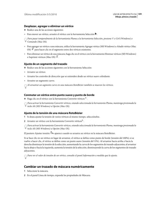 Última modificación 5/5/2010                                                                   USO DE AFTER EFFECTS CS5 325
                                                                                                 Dibujo, pintura y trazado




Desplazar, agregar o eliminar un vértice
❖ Realice una de las acciones siguientes:

• Para mover un vértice, arrastre el vértice con la herramienta Selección .
   Para pasar temporalmente de la herramienta Pluma a la herramienta Selección, presione V o Ctrl (Windows) o
   Comando (Mac OS).
• Para agregar un vértice a una máscara, utilice la herramienta Agregar vértice (MS Windows) o Añadir vértice (Mac
  OS)     para hacer clic en el segmento entre dos vértices existentes.
• Para eliminar un vértice de una máscara, haga clic en el vértice con la herramienta Eliminar vértices (MS Windows)
  o Suprimir vértices (Mac OS) .

Ajuste de un segmento del trazado
❖ Realice una de las acciones siguientes con la herramienta Selección:

• Arrastre un vértice.
• Arrastre los controles de dirección que se extienden desde un vértice suave colindante.
• Arrastre un segmento curvo.
   Al arrastrar un segmento curvo en una máscara RotoBézier también se mueven los vértices.



Conmutar un vértice entre punto suave y punto de borde
❖ Haga clic en el vértice con la herramienta Convertir vértices    .
   Para activar la herramienta Convertir vértices, estando seleccionada la herramienta Pluma, mantenga presionada la
   tecla Alt (MS Windows) u Opción (Mac OS).

Ajuste de la tensión de una máscara RotoBézier
1 Si desea ajustar la tensión de varios vértices al mismo tiempo, selecciónelos.
2 Arrastre un vértice con la herramienta Convertir vértices .
   Para activar la herramienta Convertir vértices, estando seleccionada la herramienta Pluma, mantenga presionada la
   tecla Alt (MS Windows) u Opción (Mac OS).
El puntero Ajustar tensión      aparece cuando se arrastra un vértice en la máscara RotoBézier.
Si se hace clic en un vértice en lugar de arrastrar, el vértice se define como punto de borde (tensión del 100%); si se
vuelve a hacer clic, el vértice se define como un punto suave (tensión del 33%). Al arrastrar hacia arriba o hacia la
derecha disminuye la tensión de la selección, aumentando la curva de los segmentos de trazado adyacentes; al arrastrar
hacia abajo o hacia la izquierda, aumenta la tensión de la selección, disminuyendo la curva de los segmentos de trazado
adyacentes.
   Para ver el valor de tensión de un vértice, consulte el panel Información a medida que la ajusta.



Cambiar un trazado de máscara numéricamente
1 Seleccione la máscara.
2 En el panel Línea de tiempo, expanda las propiedades de Máscara.
 