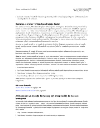 Última modificación 5/5/2010                                                                   USO DE AFTER EFFECTS CS5 326
                                                                                                 Dibujo, pintura y trazado



3 Junto a la propiedad Trazado de máscara, haga clic en la palabra subrayada y especifique los cambios en el cuadro
   de diálogo Forma de la máscara.


Designar el primer vértice de un trazado Bézier
Para animar un trazado, After Effects designa el vértice superior del fotograma clave inicial como el primer vértice y
numera los vértices posteriores en orden ascendente a partir del primero. A continuación, After Effects asigna los
mismos números a los vértices correspondientes de todos los fotogramas clave posteriores. After Effects interpola el
desplazamiento de cada vértice desde su posición inicial en un fotograma clave en la posición del vértice numerado
correspondiente en el siguiente fotograma clave. En cualquier momento de la animación se puede designar otro vértice
como primer vértice. En ese caso, After Effects vuelve a numerar los vértices del trazado. Al volver a numerar los
vértices, la animación del trazado cambia porque After Effects asigna los nuevos números de vértices a los números
antiguos que todavía están guardados en fotogramas clave sucesivos.
Al copiar un trazado cerrado en un trazado de movimiento, el vértice designado como primer vértice del trazado
cerrado se utiliza como el principio del trazado de movimiento. Todos los trazados de movimiento son trazados
abiertos.
Algunas operaciones de trazado de formas, como Recortar trazados, también se basan en el primer vértice para
determinar cómo deben modificar el trazado.
Nota: De manera predeterminada, al agregar un vértice a un trazado, el nuevo vértice aparece en el trazado en toda su
duración, pero la forma del trazado sólo cambia en el punto en que se ha agregado. Al eliminar un vértice de un trazado
en un punto específico, el vértice se elimina del trazado en toda su duración. Para evitar que After Effects agregue y
elimine vértices en toda la duración del trazado, elija Edición > Preferencias > General (Windows) o After Effects >
Preferencias > General (Mac OS), y anule la selección de Conservar el recuento de vértices constante al editar máscaras.
1 Crear un trazado animado.
2 En el panel Línea de tiempo, mueva el indicador de la hora actual allí donde desea designar un nuevo primer vértice.
3 Seleccione el vértice que desea designar como primer vértice.
4 Seleccione Capa > Trazado de máscaras y formas > Definir primer vértice.
Nota: El vértice designado como el primer vértice aparece un poco más grande que los demás vértices del panel
Composición.


Más temas de ayuda
“Acerca de los trazados” en la página 300
“Métodos abreviados de teclado” en la página 751


Animación de un trazado de máscara con interpolación de máscara
inteligente
La interpolación de máscara inteligente proporciona un nivel alto de control para la creación de fotogramas clave de
trazado de máscara y animación suave y realista. Una vez seleccionados los fotogramas clave de trazado de máscara
que se van a interpolar, la opción Interpolación de máscara inteligente crea fotogramas clave intermedios basados en
los ajustes proporcionados. El panel Información muestra el progreso de la interpolación y el número de fotogramas
clave creados.
1 Elija Ventana > Interpolación de máscara.
2 Seleccione al menos dos fotogramas clave de trazado de máscara adyacentes.
 