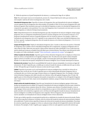 Última modificación 5/5/2010                                                                    USO DE AFTER EFFECTS CS5 327
                                                                                                  Dibujo, pintura y trazado



3 Defina las opciones en el panel Interpolación de máscara y, a continuación, haga clic en Aplicar.
Nota: Para interrumpir el proceso de interpolación, presione Esc. El panel Información indica que el proceso se ha
interrumpido e informa del número de fotogramas clave creados.
Velocidad de fotogramas clave Especifica el número de fotogramas clave que Interpolación de máscara inteligente
crea por segundo entre los fotogramas clave seleccionados. Por ejemplo, el valor 10 crea un nuevo fotograma clave cada
décima de segundo. Elija Automático para que la velocidad de fotogramas se ajuste a la velocidad de fotogramas de la
composición, que aparece entre paréntesis. Si se crean más fotogramas clave, la animación será más suave; si se crean
menos fotogramas, se reducirá el tiempo de procesamiento.
Nota: Independientemente de la velocidad de fotogramas que elija, Interpolación de máscara inteligente siempre agrega
fotogramas clave en el fotograma inmediatamente posterior al primer fotograma clave de trazado de máscara y en el
fotograma inmediatamente anterior al segundo fotograma clave de trazado de máscara. Por ejemplo, si define una
interpolación entre fotogramas clave a 0 y 1 segundos en una composición de 30 fps y una velocidad de fotogramas clave
de 10 por segundo, se agregarán fotogramas clave de trazado de máscara en los números de fotograma 1, 3, 6, 9, 12, 15,
18, 21, 24, 27 y 29.
Campos de fotograma clave Duplica la velocidad de fotogramas clave. Cuando se selecciona esta opción y Velocidad
de fotogramas clave se define como la velocidad de fotogramas de la composición, se agrega un fotograma clave en
cada campo de vídeo. Seleccione esta opción si desea animar máscaras de vídeo entrelazado. Si no se selecciona esta
opción, puede que la máscara se desplace fuera del objeto que se intenta eliminar. Para obtener más información sobre
los campos en el vídeo entrelazado, consulte “Vídeo entrelazado y separación de campos” en la página 91.
Utilizar trazados de vértices lineales Especifica que los vértices del primer fotograma clave se desplacen en línea recta
hasta sus vértices correspondientes en el segundo fotograma clave. No seleccione esta opción si desea interpolar
algunos vértices en trazados curvos; por ejemplo, cuando es necesario girar partes para obtener la interpolación
deseada. Si no selecciona esta opción, Interpolación de máscara inteligente crea un trazado natural para la máscara.
Resistencia de curvatura Especifica la susceptibilidad del trazado de máscara interpolada a la curvatura en lugar del
estiramiento. El valor 0 especifica que, a medida que se anima el trazado de máscara, se dobla más de lo que se estira;
el valor 100 especifica que el trazado de máscara se estira más de lo que se dobla.
Calidad Especifica la precisión con la cual Interpolación de máscara inteligente hace coincidir los vértices de un
fotograma clave con los de otro. El valor 0 especifica que un vértice determinado del primer fotograma clave se
corresponde sólo con el vértice que tenga el mismo número en el segundo fotograma clave. Por ejemplo, el décimo
vértice del primer fotograma clave debe coincidir con el décimo vértice del segundo fotograma clave. El valor 100
significa que un vértice del primer fotograma clave puede corresponderse con cualquier vértice del segundo fotograma
clave. Cuanto mayor sea el valor, mejor será la interpolación resultante, aunque el tiempo de procesamiento también
será mayor.
Añadir vértices de trazado de máscara Especifica que Interpolación de máscara inteligente agregue vértices para
facilitar las interpolaciones de calidad. Por lo general, Interpolación de máscara inteligente funciona mejor cuando los
trazados de máscara tienen conjuntos densos de vértices. Asimismo, para obtener el resultado deseado, a veces se
deben agregar vértices antes de que se efectúe la correspondencia, ya que un vértice del primer trazado de máscara no
puede coincidir con la mitad de un segmento curvo o de línea recta del segundo trazado de máscara. Interpolación de
máscara inteligente no modifica los fotogramas clave originales. Sólo los fotogramas clave de trazado de máscara
nuevos calculados con Interpolación de máscara inteligente tienen vértices adicionales.
El valor que se define especifica con qué grado de perfección se subdividen los trazados de máscara de entrada. Píxeles
entre vértices especifica la distancia, en píxeles, entre los vértices del trazado de máscara de mayor perímetro después
de la subdivisión. Total de vértices especifica el número de vértices de los trazados de máscara interpolados. Porcentaje
de contornos especifica que se agregue un vértice en cada porcentaje indicado de la longitud del contorno del trazado
de máscara. Por ejemplo, el valor 5 significa que se agrega un vértice en cada segmento sucesivo del contorno que
 