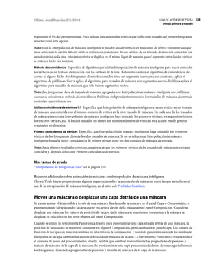 Última modificación 5/5/2010                                                                      USO DE AFTER EFFECTS CS5 328
                                                                                                     Dibujo, pintura y trazado



represente el 5% del perímetro total. Para utilizar únicamente los vértices que había en el trazado del primer fotograma,
no seleccione esta opción.
Nota: Con la Interpolación de máscara inteligente se pueden añadir vértices en posiciones de vértice existentes aunque
no se seleccione la opción Añadir vértices de trazado de máscara. Si dos vértices de un trazado de máscara coinciden con
un solo vértice de la otra, este único vértice se duplica en el mismo lugar de manera que el segmento entre los dos vértices
se reduzca hasta esa posición.
Método de coincidencia Especifica el algoritmo que utiliza Interpolación de máscara inteligente para hacer coincidir
los vértices de un trazado de máscara con los vértices de la otra. Automático aplica el algoritmo de coincidencia de
curvas si alguno de los dos fotogramas clave seleccionados tiene un segmento curvo; en caso contrario, aplica el
algoritmo de polilíneas. Curva aplica el algoritmo para trazados de máscara con segmentos curvos. Polilínea aplica el
algoritmo para trazados de máscara que sólo tienen segmentos rectos.
Nota: Los fotogramas clave de trazado de máscara agregados con Interpolación de máscara inteligente son polilíneas
cuando se selecciona el método de coincidencia Polilínea, independientemente de si los trazados de máscara de entrada
contenían segmentos curvos.
Utilizar coincidencia de vértices 1:1 Especifica que Interpolación de máscara inteligente cree un vértice en un trazado
de máscara que coincida con el mismo número de vértice en la otro trazado de máscara. En cada una de los trazados
de máscara de entrada, Interpolación de máscara inteligente hace coincidir los primeros vértices, los segundos vértices,
los terceros vértices, etc. Si los dos trazados no tienen los mismos números de vértices, esta acción puede generar
resultados no deseados.
Primera coincidencia de vértices Especifica que Interpolación de máscara inteligente haga coincidir los primeros
vértices de los fotogramas clave de los dos trazados de máscara. Si no se selecciona, Interpolación de máscara
inteligente busca la mejor coincidencia de primer vértice entre los dos trazados de máscara de entrada.
Nota: Para obtener resultados correctos, asegúrese de que los primeros vértices de los trazados de máscara de entrada
coinciden y, después, seleccione Primera coincidencia de vértices.


Más temas de ayuda
“Interpolación de fotogramas clave” en la página 218

Recursos adicionales sobre animación de máscaras con interpolación de máscara inteligente
Chris y Trish Meyer proporcionan algunas sugerencias sobre la animación de máscaras, entre las que se incluyen el
uso de la interpolación de máscara inteligente, en el sitio web ProVideo Coalition.


Mover una máscara o desplazar una capa detrás de una máscara
Se puede ajustar el área visible a través de una máscara desplazando la máscara en el panel Capa o Composición, o
panoramizando (desplazando) la capa que se encuentra detrás de la máscara en el panel Composición. Cuando se
desplaza una máscara, los valores de posición de la capa de la máscara se mantienen constantes, y la máscara se
desplaza en relación con los otros objetos del panel Composición.
Cuando se utiliza la herramienta Panorámica trasera para panoramizar una capa situada detrás de una máscara, la
posición de la máscara se mantiene constante en el panel Composición, pero cambia en el panel Capa. Los valores de
Posición de la capa con máscara cambian en relación con la composición. Cuando la panorámica excede los bordes del
fotograma de la capa, cambian los valores del trazado de máscara de la capa. La herramienta Panorámica trasera reduce
el número de pasos del procedimiento; sin ella, tendría que cambiar manualmente las propiedades de posición y
trazado de máscara de la capa de la máscara. Se puede animar una capa panoramizada detrás de otra capa definiendo
los fotogramas clave de las propiedades de posición y trazado de máscara de la capa de la máscara.
 