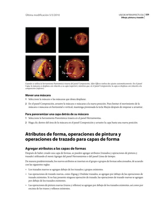 Última modificación 5/5/2010                                                                                    USO DE AFTER EFFECTS CS5 329
                                                                                                                   Dibujo, pintura y trazado




Cuando se utiliza la herramienta Panorámica trasera del panel Composición, After Effects realiza dos ajustes automáticamente. En el panel
Capa, la máscara se desplaza con relación a su capa (superior), mientras que, en el panel Composición, la capa se desplaza con relación a la
composición (inferior).


Mover una máscara
1 Seleccione la máscara o las máscaras que desea desplazar.
2 En el panel Composición, arrastre la máscara o máscaras a la nueva posición. Para limitar el movimiento de la
   máscara o máscaras en horizontal o vertical, mantenga presionada la tecla Mayús después de empezar a arrastrar.

Para panoramizar una capa detrás de su máscara
1 Seleccione la herramienta Panorámica trasera en el panel Herramientas.
2 Haga clic dentro del área de la máscara en el panel Composición y arrastre la capa hasta una nueva posición.




Atributos de forma, operaciones de pintura y
operaciones de trazado para capas de forma
Agregar atributos a las capas de formas
Después de haber creado una capa de formas, se pueden agregar atributos (trazados y operaciones de pintura y
trazado) utilizando el menú Agregar del panel Herramientas o del panel Línea de tiempo.
De manera predeterminada, los nuevos atributos se insertan en el grupo o grupos de formas seleccionados, de acuerdo
con las siguientes reglas:
• Los trazados nuevos se agregan debajo de los trazados y grupos existentes.
• Las operaciones de trazado nuevas, como Zigzag y Ondular trazados, se agregan por debajo de las operaciones de
  trazado existentes. Si no hay presente ninguna operación de trazado, las operaciones de trazado nuevas se agregan
  por debajo de los trazados existentes.
• Las operaciones de pintura nuevas (trazos y rellenos) se agregan por debajo de los trazados existentes, así como por
  encima de los trazos y rellenos existentes.
 