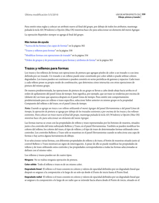 Última modificación 5/5/2010                                                                    USO DE AFTER EFFECTS CS5 330
                                                                                                  Dibujo, pintura y trazado



Para omitir estas reglas y colocar un atributo nuevo al final del grupo, por debajo de todos los atributos, mantenga
pulsada la tecla Alt (Windows) u Opción (Mac OS) mientras hace clic para seleccionar un elemento del menú Agregar.
La operación Repetidor siempre se agrega al final del grupo.


Más temas de ayuda
“Acerca de las formas y las capas de formas” en la página 302
“Trazos y rellenos para formas” en la página 330
“Modificar formas con operaciones de trazado” en la página 334
“Orden de grupos y de procesamiento para formas y atributos de forma” en la página 303


Trazos y rellenos para formas
Los trazos y los rellenos de formas son operaciones de pintura que agregan píxeles de color a un trazado o a un área
definida por un trazado. Un trazado o un relleno puede estar constituido por color sólido o puede utilizar colores
degradados. Los trazos pueden ser continuos o pueden consistir en series periódicas de guiones y espacios. Cada trazo
y cada relleno posee su propio modo de combinación, que determina cómo interactúa con otras operaciones de
pintura del mismo grupo.
De manera predeterminada, las operaciones de pintura de un grupo se llevan a cabo desde abajo hacia arriba en el
orden de apilamiento del panel Línea de tiempo. Esto significa, por ejemplo, que un trazo se renderiza por encima de
(delante de) un trazo que aparezca después en el panel Línea de tiempo. Para omitir este comportamiento
predeterminado para un relleno o trazo específico, seleccione Sobre anterior en mismo grupo en la propiedad
Compuesto del relleno o del trazo, en el panel Línea de tiempo.
Nota: Cuando se agrega un trazo o un relleno utilizando el menú Agregar del panel Herramientas o del panel Línea de
tiempo, la operación de pintura se agrega por debajo de los trazados existentes y por encima de los trazos y los rellenos
existentes. Para colocar un trazo nuevo al final del grupo, mantenga pulsada la tecla Alt (Windows) u Opción (Mac OS)
mientras hace clic para seleccionar un elemento del menú Agregar.
Las formas nuevas se crean con las propiedades de relleno y trazo representadas por los botones de muestra, situados
junto a los controles del texto subrayado Relleno y Trazo, en el panel Herramientas. También se pueden modificar los
colores del relleno, los colores del trazo, el tipo de relleno y el tipo de trazo de determinadas formas utilizando estos
controles. Los controles Relleno y Trazo sólo se muestran en el panel Herramientas cuando se selecciona una capa de
formas o hay activa alguna herramienta de dibujo.
Si se seleccionan varias formas, con diferentes propiedades de relleno y de trazo, el botón de muestras situado junto al
control Relleno o Trazo mostrará un signo de interrogación. A pesar de ello se puede modificar las propiedades de
relleno y de trazo utilizando estos controles y las propiedades correspondientes a todas las formas seleccionadas se
definen con el mismo valor.
Los rellenos y trazos pueden ser de cuatro tipos:
Ninguno No se realiza ninguna operación de pintura.

Color sólido Todo el relleno o trazo es de un mismo color.

Degradado lineal El relleno o el trazo consiste en colores y valores de opacidad definidos por un degradado lineal que
después se asignan a la composición a lo largo de un solo eje desde el Punto de inicio hasta el Punto final.
Degradado radial El relleno o el trazo consiste en colores y valores de opacidad definidos por un degradado lineal que
se asignan a la composición a lo largo de un radio que se extiende hacia afuera desde el Punto de inicio, situado en el
 