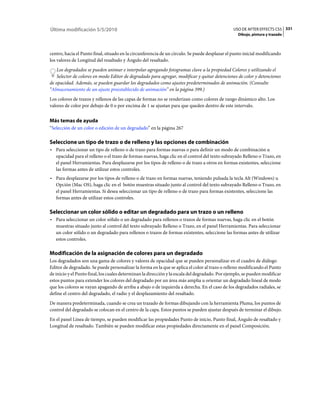 Última modificación 5/5/2010                                                                    USO DE AFTER EFFECTS CS5 331
                                                                                                   Dibujo, pintura y trazado



centro, hacia el Punto final, situado en la circunferencia de un círculo. Se puede desplazar el punto inicial modificando
los valores de Longitud del resaltado y Ángulo del resaltado.
    Los degradados se pueden animar e interpolar agregando fotogramas clave a la propiedad Colores y utilizando el
    Selector de colores en modo Editor de degradado para agregar, modificar y quitar detenciones de color y detenciones
de opacidad. Además, se pueden guardar los degradados como ajustes predeterminados de animación. (Consulte
“Almacenamiento de un ajuste preestablecido de animación” en la página 399.)
Los colores de trazos y rellenos de las capas de formas no se renderizan como colores de rango dinámico alto. Los
valores de color por debajo de 0 o por encima de 1 se ajustan para que queden dentro de este intervalo.


Más temas de ayuda
“Selección de un color o edición de un degradado” en la página 267

Seleccione un tipo de trazo o de relleno y las opciones de combinación
• Para seleccionar un tipo de relleno o de trazo para formas nuevas o para definir un modo de combinación u
  opacidad para el relleno o el trazo de formas nuevas, haga clic en el control del texto subrayado Relleno o Trazo, en
  el panel Herramientas. Para desplazarse por los tipos de relleno o de trazo a otros en formas existentes, seleccione
  las formas antes de utilizar estos controles.
• Para desplazarse por los tipos de relleno o de trazo en formas nuevas, teniendo pulsada la tecla Alt (Windows) u
  Opción (Mac OS), haga clic en el botón muestras situado junto al control del texto subrayado Relleno o Trazo, en
  el panel Herramientas. Si desea seleccionar un tipo de relleno o de trazo para formas existentes, seleccione las
  formas antes de utilizar estos controles.

Seleccionar un color sólido o editar un degradado para un trazo o un relleno
• Para seleccionar un color sólido o un degradado para rellenos o trazos de formas nuevas, haga clic en el botón
  muestras situado junto al control del texto subrayado Relleno o Trazo, en el panel Herramientas. Para seleccionar
  un color sólido o un degradado para rellenos o trazos de formas existentes, seleccione las formas antes de utilizar
  estos controles.

Modificación de la asignación de colores para un degradado
Los degradados son una gama de colores y valores de opacidad que se pueden personalizar en el cuadro de diálogo
Editor de degradado. Se puede personalizar la forma en la que se aplica el color al trazo o relleno modificando el Punto
de inicio y el Punto final, los cuales determinan la dirección y la escala del degradado. Por ejemplo, se pueden modificar
estos puntos para extender los colores del degradado por un área más amplia u orientar un degradado lineal de modo
que los colores se vayan apagando de arriba a abajo o de izquierda a derecha. En el caso de los degradados radiales, se
define el centro del degradado, el radio y el desplazamiento del resaltado.
De manera predeterminada, cuando se crea un trazado de formas dibujando con la herramienta Pluma, los puntos de
control del degradado se colocan en el centro de la capa. Estos puntos se pueden ajustar después de terminar el dibujo.
En el panel Línea de tiempo, se pueden modificar las propiedades Punto de inicio, Punto final, Ángulo de resaltado y
Longitud de resaltado. También se pueden modificar estas propiedades directamente en el panel Composición.
 