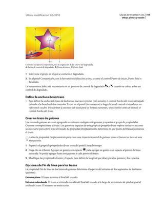 Última modificación 5/5/2010                                                                 USO DE AFTER EFFECTS CS5 332
                                                                                                Dibujo, pintura y trazado




                           A B         C
Controles del panel Composición para la asignación de los colores del degradado
A. Punto de control de degradado B. Punto de inicio C. Punto final


1 Seleccione el grupo en el que se contiene el degradado.
2 En el panel Composición, con la herramienta Selección activa, arrastre el control Punto de inicio, Punto final o
   Resaltado.
La herramienta Selección se convierte en un puntero de control de degradado       o     cuando se coloca sobre un
control de degradado.

Definir la anchura de un trazo
• Para definir la anchura de trazo de las formas nuevas en píxeles (px), arrastre el control Ancho del trazo subrayado
  (situado a la derecha de los controles Trazo, en el panel Herramientas) o haga clic en el control e introduzca un
  valor en el cuadro. Para definir la anchura del trazo para las formas existentes, selecciónelas antes de utilizar el
  control Ancho del trazo.

Crear un trazo de guiones
Los trazos de guiones se crean agregando un número cualquiera de guiones y espacios al grupo de propiedades
Guiones correspondiente al trazo. Los guiones y espacios de este grupo de propiedades se repiten tantas veces como
sea necesario para cubrir todo el trazado. La propiedad Desplazamiento determina en qué punto del trazado comienza
el trazo.
    Anime la propiedad Desplazamiento para crear una trayectoria móvil de guiones, como si fueran las luces de una
    marquesina.
1 Expanda el grupo de propiedades de un trazo del panel Línea de tiempo.
2 Haga clic en el botón Agregar un guión o un espacio      para agregar un guión o un espacio al patrón de línea
   punteada. Se puede agregar hasta tres guiones a cada patrón de trazo.
3 Modifique las propiedades Guión y Espacio para definir la longitud que desee para los guiones y los espacios.


Opciones de Fin de línea para los trazos
La propiedad Fin de línea de los trazos de guiones determina el aspecto del extremo de los segmentos de los trazos
(guiones).
Extremo plano El trazo termina al final del trazado.

Extremo redondeado El trazo se extiende más allá del final del trazado a lo largo de un número de píxeles igual al
ancho del trazo. El extremo es semicircular.
 