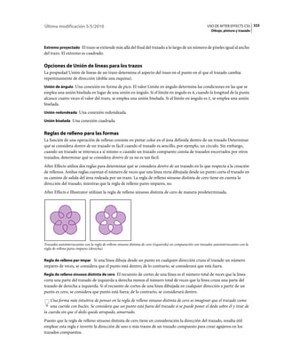 Última modificación 5/5/2010                                                                                   USO DE AFTER EFFECTS CS5 333
                                                                                                                  Dibujo, pintura y trazado



Extremo proyectado El trazo se extiende más allá del final del trazado a lo largo de un número de píxeles igual al ancho
del trazo. El extremo es cuadrado.

Opciones de Unión de líneas para los trazos
La propiedad Unión de líneas de un trazo determina el aspecto del trazo en el punto en el que el trazado cambia
repentinamente de dirección (dobla una esquina).
Unión de ángulo Una conexión en forma de pico. El valor Límite en ángulo determina las condiciones en las que se
emplea una unión biselada en lugar de una unión en ángulo. Si el límite en ángulo es 4, cuando la longitud de la punta
alcance cuatro veces el valor del trazo, se emplea una unión biselada. Si el límite en ángulo es 1, se emplea una unión
biselada.
Unión redondeada Una conexión redondeada.

Unión biselada Una conexión cuadrada.


Reglas de relleno para las formas
La función de una operación de relleno consiste en pintar color en el área definida dentro de un trazado Determinar
qué se considera dentro de un trazado es fácil cuando el trazado es sencillo, por ejemplo, un círculo. Sin embargo,
cuando un trazado se interseca a sí mismo o cuando un trazado compuesto consta de trazados encerrados por otros
trazados, determinar qué se considera dentro de ya no es tan fácil.
After Effects utiliza dos reglas para determinar qué se considera dentro de un trazado en lo que respecta a la creación
de rellenos. Ambas reglas cuentan el número de veces que una línea recta dibujada desde un punto corta el trazado en
su camino de salida del área rodeada por un trazo. La regla de relleno sinuoso distinta de cero tiene en cuenta la
dirección del trazado, mientras que la regla de relleno pares-impares, no.
After Effects e Illustrator utilizan la regla de relleno sinuoso distinta de cero de manera predeterminada.




Trazados autointersecantes con la regla de relleno sinuoso distinta de cero (izquierda) en comparación con trazados autointersecantes con la
regla de relleno pares-impares (derecha).


Regla de relleno par-impar Si una línea dibuja desde un punto en cualquier dirección cruza el trazado un número
impares de veces, se considera que el punto está dentro; de lo contrario, se considerará que está fuera.
Regla de relleno sinuoso distinta de cero El recuento de cortes de una línea es el número total de veces que la línea
corta una parte del trazado de izquierda a derecha menos el número total de veces que la línea cruza una parte del
trazado de derecha a izquierda. Si el recuento de cortes de una línea dibujada en cualquier dirección a partir de un
punto es cero, se considera que punto está fuera; de lo contrario, se considerará dentro.
    Una forma más intuitiva de pensar en la regla de relleno sinuoso distinta de cero es imaginar que el trazado como
    una cuerda con bucles. Se considera que un punto está fuera del trazado si se puede poner el dedo sobre él y tirar de
la cuerda sin que el dedo quede atrapado, amarrado.
Puesto que la regla de relleno sinuoso distinta de cero tiene en consideración la dirección del trazado, resulta útil
emplear esta regla e invertir la dirección de uno o más trazos de un trazado compuesto para crear agujeros en los
trazados compuestos.
 