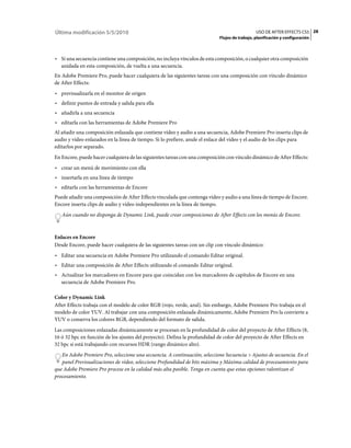 Última modificación 5/5/2010                                                                   USO DE AFTER EFFECTS CS5 28
                                                                            Flujos de trabajo, planificación y configuración



• Si una secuencia contiene una composición, no incluya vínculos de esta composición, o cualquier otra composición
  anidada en esta composición, de vuelta a una secuencia.
En Adobe Premiere Pro, puede hacer cualquiera de las siguientes tareas con una composición con vínculo dinámico
de After Effects:
• previsualizarla en el monitor de origen
• definir puntos de entrada y salida para ella
• añadirla a una secuencia
• editarla con las herramientas de Adobe Premiere Pro
Al añadir una composición enlazada que contiene vídeo y audio a una secuencia, Adobe Premiere Pro inserta clips de
audio y vídeo enlazados en la línea de tiempo. Si lo prefiere, anule el enlace del vídeo y el audio de los clips para
editarlos por separado.
En Encore, puede hacer cualquiera de las siguientes tareas con una composición con vínculo dinámico de After Effects:
• crear un menú de movimiento con ella
• insertarla en una línea de tiempo
• editarla con las herramientas de Encore
Puede añadir una composición de After Effects vinculada que contenga vídeo y audio a una línea de tiempo de Encore.
Encore inserta clips de audio y vídeo independientes en la línea de tiempo.
   Aún cuando no disponga de Dynamic Link, puede crear composiciones de After Effects con los menús de Encore.



Enlaces en Encore
Desde Encore, puede hacer cualquiera de las siguientes tareas con un clip con vínculo dinámico:
• Editar una secuencia en Adobe Premiere Pro utilizando el comando Editar original.
• Editar una composición de After Effects utilizando el comando Editar original.
• Actualizar los marcadores en Encore para que coincidan con los marcadores de capítulos de Encore en una
  secuencia de Adobe Premiere Pro.

Color y Dynamic Link
After Effects trabaja con el modelo de color RGB (rojo, verde, azul). Sin embargo, Adobe Premiere Pro trabaja en el
modelo de color YUV. Al trabajar con una composición enlazada dinámicamente, Adobe Premiere Pro la convierte a
YUV o conserva los colores RGB, dependiendo del formato de salida.
Las composiciones enlazadas dinámicamente se procesan en la profundidad de color del proyecto de After Effects (8,
16 ó 32 bpc en función de los ajustes del proyecto). Defina la profundidad de color del proyecto de After Effects en
32 bpc si está trabajando con recursos HDR (rango dinámico alto).
   En Adobe Premiere Pro, seleccione una secuencia. A continuación, seleccione Secuencia > Ajustes de secuencia. En el
   panel Previsualizaciones de vídeo, seleccione Profundidad de bits máxima y Máxima calidad de procesamiento para
que Adobe Premiere Pro procese en la calidad más alta posible. Tenga en cuenta que estas opciones ralentizan el
procesamiento.
 