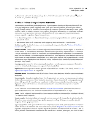 Última modificación 5/5/2010                                                                   USO DE AFTER EFFECTS CS5 334
                                                                                                 Dibujo, pintura y trazado



   Para invertir la dirección de un trazado, haga clic en el botón Dirección de invertir trazado activada     para el
   trazado en el panel Línea de tiempo.


Modificar formas con operaciones de trazado
Las operaciones de trazado son similares a los efectos. Estas operaciones dinámicas no destruyen el trazado de una
forma, sino que crean un trazado modificado que se puede aplicar a otras operaciones de forma (como rellenos y
trazos). El trazado original no se modifica. Las operaciones de trazado son dinámicas, lo que significa que se pueden
modificar o quitar en cualquier momento. Las operaciones de trazado se aplican a todos los trazados que queden por
encima en el mismo grupo; como ocurre con todos los atributos de forma, se pueden reorganizar arrastrando,
cortando, copiando y pegando en el panel Línea de tiempo.
1 En el panel Composición o en el panel Línea de tiempo, seleccione el grupo de formas en el que desea agregar la
   operación de trazado.
2 Seleccione una operación de trazado en el menú Agregar del panel Herramientas o Línea de tiempo.
Combinar trazados Combina los trazados para formar un trazado compuesto. (Consulte “Opciones de Combinar
trazados” en la página 335.)
Desplazar trazados Amplía o reduce una forma desplazando el trazado respecto al trazado original. En el caso de un
trazado cerrado, un valor positivo en Nivel amplía la forma, mientras que un valor negativo la reduce. La propiedad
Unión de líneas especifica el aspecto del trazado en el que coinciden los segmentos desplazados. Una unión biselada
es una conexión cuadrada. Una unión en ángulo es una conexión en forma de punta. El límite de ángulo determina las
condiciones en las que se emplea una unión biselada, en vez de una unión en ángulo. Si el límite en ángulo es 4, cuando
la longitud del punto alcanza cuatro veces el valor del trazo, se emplea una unión biselada. Un límite en ángulo de 1
genera una unión biselada.
Fruncir y engordar Arrastra los vértices de un trazado hacia fuera y curva los segmentos hacia dentro (Desinflar) o
arrastra los vértices hacia dentro y curva los segmentos hacia fuera (Inflar).
Repetidor Crea varias copias de una forma, aplicando una transformación específica a cada copia. (Consulte “Uso del
Repetidor para replicar formas” en la página 336.)
Redondear vértices Redondea los vértices de los trazados. Cuanto mayor sea el valor de Radio, más pronunciada será
la redondez.
Recortar trazados Anime las propiedades Inicio, Fin y Desplazamiento para recortar un trazado y crear así resultados
similares a los conseguidos con el efecto Simulación de escritura y el ajuste Simulación de escritura para los trazos de
pintura. Si la operación de trazado Recortar trazados está por debajo de varios trazados de un mismo grupo, puede
elegir entre recortar todos los trazados simultáneamente o tratarlos como un trazado compuesto y recortarlos
individualmente.
Aharon Rabinowitz incluye un tutorial de vídeo en el sitio Web de Creative COW, que muestra cómo utilizar la
operación Recortar trazados para animar una línea discontinua que sigue un trazado en un mapa.
Torsión Gira un trazado con más intensidad en el centro que en los bordes. Los valores positivos rotan hacia la derecha
y los negativos, hacia la izquierda.
Ondular trazados Aleatoriza (ondula) un trazado y lo convierte en una serie de picos y valles de varios tamaños. La
distorsión se anima automáticamente, lo que significa que cambia a lo largo del tiempo sin necesidad de definir
fotogramas clave ni agregar expresiones.
Algunas propiedades de esta operación de trazados se comportan del mismo modo que las propiedades con el mismo
nombre del Selector de ondulación en la animación de texto. (Consulte “Propiedades de selector de ondulación” en la
página 361.) La propiedad Correlación especifica el grado de correlación entre el movimiento de un vértice y el de los
vértices próximos; cuanto menores sean los valores, más dentado será el resultado, puesto que la posición de un vértice
 