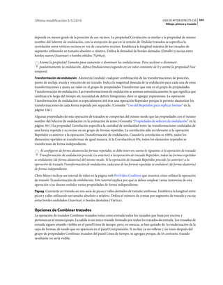 Última modificación 5/5/2010                                                                     USO DE AFTER EFFECTS CS5 335
                                                                                                    Dibujo, pintura y trazado



depende en menor grado de la posición de sus vecinos. La propiedad Correlación es similar a la propiedad de mismo
nombre del Selector de ondulación, con la excepción de que en la versión de Ondular trazados se especifica la
correlación entre vértices vecinos en vez de caracteres vecinos. Establezca la longitud máxima de los trazados de
segmento utilizando un tamaño absoluto o relativo. Defina la densidad de bordes dentados (Detalle) y escoja entre
bordes suaves (Suavizar) o bordes nítidos (Vértice).
   Anime la propiedad Tamaño para aumentar o disminuir las ondulaciones. Para acelerar o disminuir
   paulatinamente la ondulación, defina Ondulaciones/segundo en un valor constante de 0 y anime la propiedad Fase
temporal.
Transformación de ondulación Aleatoriza (ondula) cualquier combinación de las transformaciones de posición,
punto de anclaje, escala y rotación de un trazado. Indica la magnitud deseada de la ondulación para cada una de estas
transformaciones y ajusta un valor en el grupo de propiedades Transformar que está en el grupo de propiedades
Transformación de ondulación. Las transformaciones de ondulación se animan automáticamente, lo que significa que
cambian a lo largo del tiempo sin necesidad de definir fotogramas clave ni agregar expresiones. La operación
Transformación de ondulación es especialmente útil tras una operación Repetidor porque le permite aleatorizar las
transformaciones de cada forma repetida por separado. (Consulte “Uso del Repetidor para replicar formas” en la
página 336.)
Algunas propiedades de esta operación de trazados se comportan del mismo modo que las propiedades con el mismo
nombre del Selector de ondulación en la animación de texto. (Consulte “Propiedades de selector de ondulación” en la
página 361.) La propiedad Correlación especifica la cantidad de similaridad entre las transformaciones onduladas de
una forma repetida y su vecino en un grupo de formas repetidas. La correlación sólo es relevante si la operación
Repetidor es anterior a la operación Transformación de ondulación. Cuando la correlación es 100%, todos los
elementos repetidos se transforman de igual manera. Si la Correlación es 0%, todos los elementos repetidos se
transforman de forma independiente.
    Al configurar de forma aleatoria las formas repetidas, se debe tener en cuenta lo siguiente: si la operación de trazado
    Transformación de ondulación precede (es anterior) a la operación de trazado Repetidor, todas las formas repetidas
se ondularán (de forma aleatoria) del mismo modo. Si la operación de trazado Repetidor precede (es anterior) a la
operación de trazado Transformación de ondulación, cada una de las formas repetidas se ondulará (de forma aleatoria)
de forma independiente.
Chris Meyer incluye un tutorial de vídeo en la página web ProVideo Coalition que muestra cómo utilizar la operación
de trazado Transformación de ondulación. Este tutorial explica por qué se deben emplear varias instancias de esta
operación si se desean ondular varias propiedades de forma independiente.
Zigzag Convierte un trazado en una serie de picos y valles dentados de tamaño uniforme. Establezca la longitud entre
picos y valles utilizando un tamaño absoluto o relativo. Defina el número de crestas por segmento de trazado y escoja
entre bordes ondulados (Suavizar) o bordes dentados (Vértice).

Opciones de Combinar trazados
La operación de trazados Combinar trazados toma como entrada todos los trazados que haya por encima y
pertenezcan al mismo grupo. La salida es un único trazado formado por todos los trazados de entrada. Los trazados de
entrada siguen estando visibles en el panel Línea de tiempo, pero, en esencia, se han quitado de la renderización de la
capa de formas, de modo que no aparecen en el panel Composición. Si no hay ya un relleno y un trazo después del
grupo de propiedades Combinar trazados del panel Línea de tiempo, se agregan porque, de lo contrario, trazado
resultante no sería visible.
 