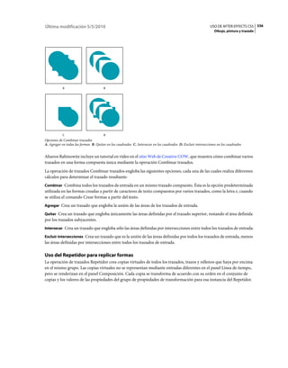 Última modificación 5/5/2010                                                                                  USO DE AFTER EFFECTS CS5 336
                                                                                                                 Dibujo, pintura y trazado




           A                           B




           C                           D
Opciones de Combinar trazados
A. Agregar en todas las formas B. Quitar en los cuadrados C. Intersecar en los cuadrados D. Excluir intersecciones en los cuadrados


Aharon Rabinowitz incluye un tutorial en vídeo en el sitio Web de Creative COW, que muestra cómo combinar varios
trazados en una forma compuesta única mediante la operación Combinar trazados.
La operación de trazados Combinar trazados engloba las siguientes opciones, cada una de las cuales realiza diferentes
cálculos para determinar el trazado resultante:
Combinar Combina todos los trazados de entrada en un mismo trazado compuesto. Ésta es la opción predeterminada
utilizada en las formas creadas a partir de caracteres de texto compuestos por varios trazados, como la letra e, cuando
se utiliza el comando Crear formas a partir del texto.
Agregar Crea un trazado que engloba la unión de las áreas de los trazados de entrada.

Quitar Crea un trazado que engloba únicamente las áreas definidas por el trazado superior, restando el área definida
por los trazados subyacentes.
Intersecar Crea un trazado que engloba sólo las áreas definidas por intersecciones entre todos los trazados de entrada.

Excluir intersecciones Crea un trazado que es la unión de las áreas definidas por todos los trazados de entrada, menos
las áreas definidas por intersecciones entre todos los trazados de entrada.

Uso del Repetidor para replicar formas
La operación de trazados Repetidor crea copias virtuales de todos los trazados, trazos y rellenos que haya por encima
en el mismo grupo. Las copias virtuales no se representan mediante entradas diferentes en el panel Línea de tiempo,
pero se renderizan en el panel Composición. Cada copia se transforma de acuerdo con su orden en el conjunto de
copias y los valores de las propiedades del grupo de propiedades de transformación para esa instancia del Repetidor.
 