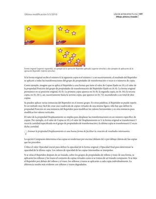 Última modificación 5/5/2010                                                                                   USO DE AFTER EFFECTS CS5 337
                                                                                                                  Dibujo, pintura y trazado




Forma original (superior izquierda), un ejemplo de la operación Repetidor aplicada (superior derecha) y dos ejemplos de aplicación de la
operación Repetidor (inferior derecha).


Si la forma original recibe el número 0, la siguiente copia es el número 1 y así sucesivamente, el resultado del Repetidor
se aplicará a todas las transformaciones del grupo de propiedades de transformación n veces a n números de copia.
Como ejemplo, imagine que se aplica el Repetidor a una forma que tiene el valor de Copias fijado en 10 y el valor de
la propiedad Posición del grupo de propiedades de transformación del Repetidor fijado en (0, 8). La forma original
permanece en su posición original, (0, 0). La primera copia aparece en (0, 8); la segunda copia, en (0, 16); la tercera
copia, en (0, 24) y, así, sucesivamente hasta la novena copia, que aparece en (0, 72), ascendiendo a un total de diez
copias.
Se pueden aplicar varias instancias del Repetidor en el mismo grupo. En otras palabras, el Repetidor se puede repetir.
Es un método muy fácil de crear una cuadrícula de copias virtuales de una misma figura: sólo hay que definir la
propiedad Posición en una instancia del Repetidor para modificar los valores horizontales y en otra instancia para
modificar los valores verticales.
El valor de la propiedad Desplazamiento se emplea para desplazar las transformaciones en un número específico de
copias. Por ejemplo, si el valor de Copias es 10 y el valor de Desplazamiento es 3, la forma original se transformará 3
veces la cantidad especificada en el grupo de propiedades de transformación y la última copia se transformará 12 veces
dicha cantidad.
    Animar la propiedad Desplazamiento es una buena forma de facilitar la creación de resultados interesantes.


La opción Compuesto determina si las copias se renderizan por encima (delante de) o por debajo (detrás de) las copias
que las preceden.
Utilice el valor Opacidad inicial para definir la opacidad de la forma original y Opacidad final para determinar la
opacidad de la última copia. Los valores de opacidad de las copias intermedias se interpolan.
Si se sitúa el Repetidor después de un trazado, sobre los grupos de propiedades de relleno y trazo de una forma, se
aplicarán los rellenos y los trazos al conjunto de copias virtuales como si se tratara de un trazado compuesto. Si se deja
el Repetidor por debajo del relleno y el trazo, los rellenos y trazos se aplicarán a cada copia individualmente. La
diferencia resulta más evidente con rellenos y trazos degradados.
 