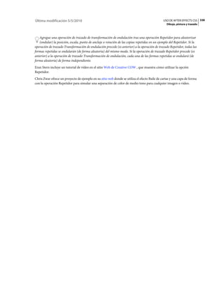 Última modificación 5/5/2010                                                                   USO DE AFTER EFFECTS CS5 338
                                                                                                 Dibujo, pintura y trazado



   Agregue una operación de trazado de transformación de ondulación tras una operación Repetidor para aleatorizar
   (ondular) la posición, escala, punto de anclaje o rotación de las copias repetidas en un ejemplo del Repetidor. Si la
operación de trazado Transformación de ondulación precede (es anterior) a la operación de trazado Repetidor, todas las
formas repetidas se ondularán (de forma aleatoria) del mismo modo. Si la operación de trazado Repetidor precede (es
anterior) a la operación de trazado Transformación de ondulación, cada una de las formas repetidas se ondulará (de
forma aleatoria) de forma independiente.
Eran Stern incluye un tutorial de vídeo en el sitio Web de Creative COW , que muestra cómo utilizar la opción
Repetidor.
Chris Zwar ofrece un proyecto de ejemplo en su sitio web donde se utiliza el efecto Baile de cartas y una capa de forma
con la operación Repetidor para simular una separación de color de medio tono para cualquier imagen o vídeo.
 