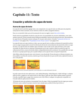Última modificación 5/5/2010                                                                                                 339




Capítulo 11: Texto

Creación y edición de capas de texto
Acerca de capas de texto
Las capas de texto le permiten agregar texto a una composición. Las capas de texto son útiles para este propósito,
incluyendo los títulos animados, tercios inferiores, títulos de crédito y tipografía dinámica.
Para ver un tutorial de vídeo acerca de la animación de texto (en inglés), visite el sitio web de Adobe.
Puede animar las propiedades de todas las capas de texto o las propiedades de caracteres individuales, como color,
tamaño y posición. El texto se puede animar mediante propiedades y selectores de animación de texto. Opcionalmente,
las capas de texto 3D pueden contener subcapas 3D, una por cada carácter. (Consulte “Animación de texto con
animadores” en la página 356 y “Propiedades de texto 3D por carácter” en la página 363)
Las capas de textos son capas sintéticas, es decir, que una capa de texto no utiliza un elemento de material de archivo
como su origen (aunque puede convertir la información de texto de ciertos elementos de material de archivo en capas
de texto). Las capas de texto son también capas vectoriales. Como sucede con las capas de formas y otras capas
vectoriales, las capas de texto se rasterizan continuamente, por lo que, cuando se ajusta la escala de la capa o se
redimensiona el texto, conserva los bordes nítidos e independientemente de la resolución. No es posible abrir una capa
de texto en su propio panel Capa, pero se puede trabajar con las capas de texto en el panel Composición.
After Effects utiliza dos tipos de texto: texto de punto y texto de párrafo. El texto de punto es útil para introducir una
única palabra o una línea de caracteres, mientras que el texto de párrafo sirve para escribir texto y aplicarle formato en
uno o más párrafos.




Texto de punto vertical y horizontal (izquierda) y texto de párrafo en un cuadro delimitador (derecha)


Se puede copiar texto de otras aplicaciones, como Adobe Photoshop, Adobe Illustrator, Adobe InDesign o cualquier
editor de texto, y pegarlo en una capa de texto en After Effects. Dado que After Effects también admite caracteres
Unicode, es posible copiar y pegar estos caracteres entre After Effects y cualquier otra aplicación compatible con
Unicode (todas las aplicaciones de Adobe).
 El formato de texto está incluido en la propiedad Texto de origen. Utilice la propiedad Texto de origen para animar
el formato y para cambiar los propios caracteres (por ejemplo, para cambiar la letra b por la letra c).




Fotogramas secuenciales en los que se ha animado el texto de origen
 