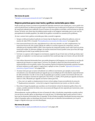 Última modificación 5/5/2010                                                                       USO DE AFTER EFFECTS CS5 340
                                                                                                                        Texto




Más temas de ayuda
“Ejemplos y recursos para animación de texto” en la página 366


Mejores prácticas para crear texto y gráficos vectoriales para vídeo
Puede suceder que el texto se vea bien en la pantalla del ordenador mientras lo está creando pero, a veces, puede verse
mal en la película final. Las diferencias pueden surgir en el dispositivo que se utiliza para ver la película o en el esquema
de compresión utilizado para codificarla. Ocurre lo mismo con otros gráficos vectoriales, como las formas en capas de
formas. De hecho, este mismo tipo de problema puede suceder en las imágenes rasterizadas, pero en este caso son
principalmente los detalles pequeños y de nitidez de los gráficos vectoriales los causantes de los problemas.
Al crear y animar texto y gráficos vectoriales para vídeo, recuerde lo siguiente:
• Siempre se debe previsualizar la película en el mismo tipo de dispositivo que utilizará la audiencia, como un
  monitor de vídeo NTSC. (Consulte “Previsualización en un monitor de vídeo externo” en la página 186).
• Evite transiciones bruscas de color, especialmente de un color muy saturado a su color complementario. Las
  transiciones bruscas de color resultan difíciles de codificar en muchos esquemas de compresión, como los
  utilizados por los estándares MPEG y JPEG. Estos esquemas de compresión pueden causar ruido visual cerca de las
  transiciones nítidas. En televisión analógica, las mismas transiciones bruscas pueden causar picos fuera del rango
  permitido para la señal, lo que también provoca ruido.
• Si el texto va a aparecer sobre imágenes en movimiento, asegúrese de que el texto tiene un borde que destaca (por
  ejemplo, un resplandor o un trazo) para que se pueda leer bien cuando pase algo con el mismo color por detrás del
  texto.
• Evite utilizar elementos horizontales finos, que pueden desaparecer del fotograma si se encuentran en una línea de
  exploración par durante un campo impar o viceversa. Por ejemplo, la altura de la barra horizontal de una H
  mayúscula debe ser de tres píxeles o mayor. Para aumentar el grosor de elementos horizontales, aumente el tamaño
  de fuente mediante un estilo negrita (o negrita faux) o aplique un trazo. (Consulte “Aplicación de formato a
  caracteres y el panel Carácter” en la página 346).
• Al animar texto para que se mueva verticalmente (en créditos en movimiento, por ejemplo), mueva el texto
  verticalmente a una velocidad de píxeles por segundo que sea un múltiplo par de la velocidad de campo del formato
  de vídeo entrelazado. Con ello se evita un tipo de parpadeo que se produce cuando el movimiento del texto está
  desfasado con respecto a las líneas de exploración. Para NTSC, 0, 119,88 y 239,76 píxeles por segundo son buenos
  valores; 0, 100 y 200 píxeles por segundo son buenos valores para PAL.
       Para crear con rapidez un desplazamiento de texto vertical, aplique el ajuste preestablecido de animación
       Desplazamiento automático - vertical de la categoría Comportamientos (por ejemlo, un título de crédito).
• Para evitar el riesgo de parpadeo que se produce con el movimiento vertical, los elementos gráficos finos y los
  campos, considere presentar los títulos como una secuencia de bloques de texto separados por transiciones, como
  fusiones de opacidad.
Afortunadamente, muchos problemas de texto en formatos de vídeo y de películas comprimidas se pueden resolver
con una técnica sencilla: aplicar un desenfoque en la capa de texto. Un desenfoque ligero puede suavizar el color y
hacer que los elementos horizontales finos se expandan. El efecto Reducir parpadeo entrelazado funciona mejor para
reducir el parpadeo; aplica un desenfoque direccional vertical, pero no desenfoca horizontalmente, por lo que la
imagen se degrada menos que con otros desenfoques.


Más temas de ayuda
“Aplicar un efecto o ajuste preestablecido de animación” en la página 406
 