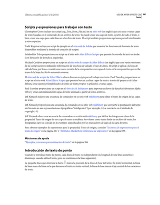 Última modificación 5/5/2010                                                                        USO DE AFTER EFFECTS CS5 341
                                                                                                                         Texto




Scripts y expresiones para trabajar con texto
Christopher Green incluye un script (crg_Text_from_File.jsx) en su sitio web (en inglés) que crea una o varias capas
de texto basadas en el contenido de un archivo de texto. Se puede crear una capa de texto a partir de todo el texto, o
bien, crear una capa para cada línea en el archivo de texto. El script también proporciona opciones para el interlineado
y otros espacios.
Todd Kopriva incluye un script de ejemplo en el sitio web de Adobe que muestra las funciones de formato de texto
disponibles mediante la interfaz de creación de scripts.
Salahuddin Taha proporciona un script en el sitio web After Effects Scripts que permite la entrada de texto en árabe
(con dirección de derecha a izquierda).
Michael Cardeiro proporciona un script en el sitio web de scripts de After Effects (en inglés) que crea varias versiones
de las composiciones utilizando información de una hoja de cálculo o base de datos. El script se aplica a la hoja de
cálculo línea por línea, creando una nueva versión de la composición con capas de texto en la composición que recibe
texto de la hoja de cálculo automáticamente.
El sitio web de scripts de After Effects ofrece diversos scripts para el trabajo con texto. Paul Tuersley proporciona un
script en el sitio web After Effects Scripts que permite buscar y editar capas de texto a través del proyecto de After
Effects, crear ajustes preestablecidos de estilo de texto propios y aplicarlos a varias capas.
Paul Tuersley proporciona un script en el foro de AE Enhancers para importar archivos de karaoke Substation Alpha
(SSA) y crear automáticamente capas de texto animado a partir de estos archivos.
Jeff Almasol incluye una secuencia de comandos en su sitio web redefinery para editar el texto de origen de las capas
de texto.
Jeff Almasol proporciona una secuencia de comandos en su sitio web redefinery que convierte la puntuación del texto
sin formato en sus representaciones tipográficas “inteligentes” (por ejemplo, (c) se convierte en el símbolo de
copyright, ©).
Jeff Almasol ofrece una secuencia de comandos en su sitio webredefinery que define los fotogramas clave de la
propiedad Texto de origen de una capa de texto y establece los valores como texto desde un archivo de texto; los
fotogramas clave se colocan en los tiempos especificados por los marcadores de capa de la capa de texto.
Para obtener ejemplos de expresiones para la propiedad Texto de origen, consulte “Escritura de expresiones para el
texto de origen” en la página 667 y “Atributos MarkerKey (referencia de expresión)” en la página 699.


Más temas de ayuda
“Ejemplos y recursos para animación de texto” en la página 366


Introducción de texto de punto
Cuando se introduce texto de punto, cada línea de texto es independiente (la longitud de una línea aumenta o
disminuye cuando edita el texto, pero no continúa en la línea siguiente).
La pequeña línea que atraviesa la barra marca la posición de la línea de base del texto. En texto horizontal, la línea
de base marca la línea en la que descansa el texto; en texto vertical, la línea de base marca el eje central de los caracteres
de texto.
 