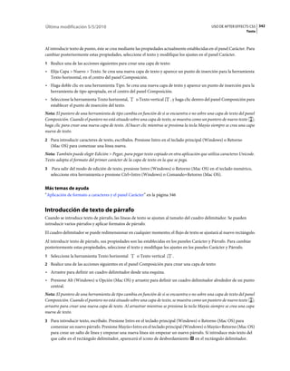 Última modificación 5/5/2010                                                                   USO DE AFTER EFFECTS CS5 342
                                                                                                                   Texto



Al introducir texto de punto, éste se crea mediante las propiedades actualmente establecidas en el panel Carácter. Para
cambiar posteriormente estas propiedades, seleccione el texto y modifique los ajustes en el panel Carácter.
1 Realice una de las acciones siguientes para crear una capa de texto:
• Elija Capa > Nuevo > Texto. Se crea una nueva capa de texto y aparece un punto de inserción para la herramienta
  Texto horizontal, en el centro del panel Composición.
• Haga doble clic en una herramienta Tipo. Se crea una nueva capa de texto y aparece un punto de inserción para la
  herramienta de tipo apropiada, en el centro del panel Composición.
• Seleccione la herramienta Texto horizontal,       o Texto vertical     , y haga clic dentro del panel Composición para
  establecer el punto de inserción del texto.
Nota: El puntero de una herramienta de tipo cambia en función de si se encuentra o no sobre una capa de texto del panel
Composición. Cuando el puntero no está situado sobre una capa de texto, se muestra como un puntero de nuevo texto ;
haga clic para crear una nueva capa de texto. Al hacer clic mientras se presiona la tecla Mayús siempre se crea una capa
nueva de texto.
2 Para introducir caracteres de texto, escríbalos. Presione Intro en el teclado principal (Windows) o Retorno
    (Mac OS) para comenzar una línea nueva.
Nota: También puede elegir Edición > Pegar, para pegar texto copiado en otra aplicación que utiliza caracteres Unicode.
Texto adopta el formato del primer carácter de la capa de texto en la que se pega.
3    Para salir del modo de edición de texto, presione Intro (Windows) o Retorno (Mac OS) en el teclado numérico,
    seleccione otra herramienta o presione Ctrl+Intro (Windows) o Comando+Retorno (Mac OS).


Más temas de ayuda
“Aplicación de formato a caracteres y el panel Carácter” en la página 346


Introducción de texto de párrafo
Cuando se introduce texto de párrafo, las líneas de texto se ajustan al tamaño del cuadro delimitador. Se pueden
introducir varios párrafos y aplicar formatos de párrafo.
El cuadro delimitador se puede redimensionar en cualquier momento; el flujo de texto se ajustará al nuevo rectángulo.
Al introducir texto de párrafo, sus propiedades son las establecidas en los paneles Carácter y Párrafo. Para cambiar
posteriormente estas propiedades, seleccione el texto y modifique los ajustes en los paneles Carácter y Párrafo.
1 Seleccione la herramienta Texto horizontal        o Texto vertical      .
2 Realice una de las acciones siguientes en el panel Composición para crear una capa de texto:
• Arrastre para definir un cuadro delimitador desde una esquina.
• Presione Alt (Windows) u Opción (Mac OS) y arrastre para definir un cuadro delimitador alrededor de un punto
  central.
Nota: El puntero de una herramienta de tipo cambia en función de si se encuentra o no sobre una capa de texto del panel
Composición. Cuando el puntero no está situado sobre una capa de texto, se muestra como un puntero de nuevo texto ;
arrastre para crear una nueva capa de texto. Al arrastrar mientras se presiona la tecla Mayús siempre se crea una capa
nueva de texto.
3 Para introducir texto, escríbalo. Presione Intro en el teclado principal (Windows) o Retorno (Mac OS) para
    comenzar un nuevo párrafo. Presione Mayús+Intro en el teclado principal (Windows) o Mayús+Retorno (Mac OS)
    para crear un salto de línea y empezar una nueva línea sin empezar un nuevo párrafo. Si introduce más texto del
    que cabe en el rectángulo delimitador, aparecerá el icono de desbordamiento en el rectángulo delimitador.
 