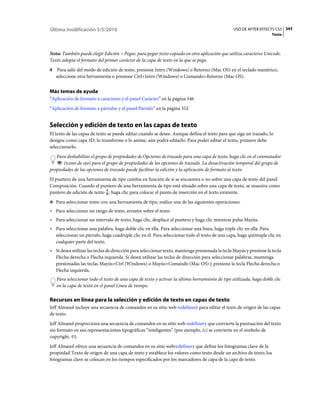 Última modificación 5/5/2010                                                                     USO DE AFTER EFFECTS CS5 343
                                                                                                                     Texto



Nota: También puede elegir Edición > Pegar, para pegar texto copiado en otra aplicación que utiliza caracteres Unicode.
Texto adopta el formato del primer carácter de la capa de texto en la que se pega.
4    Para salir del modo de edición de texto, presione Intro (Windows) o Retorno (Mac OS) en el teclado numérico,
    seleccione otra herramienta o presione Ctrl+Intro (Windows) o Comando+Retorno (Mac OS).


Más temas de ayuda
“Aplicación de formato a caracteres y el panel Carácter” en la página 346
“Aplicación de formato a párrafos y el panel Párrafo” en la página 352


Selección y edición de texto en las capas de texto
El texto de las capas de texto se puede editar cuando se desee. Aunque defina el texto para que siga un trazado, lo
designe como capa 3D, lo transforme o lo anime, aún podrá editarlo. Para poder editar el texto, primero debe
seleccionarlo.
   Para deshabilitar el grupo de propiedades de Opciones de trazado para una capa de texto, haga clic en el conmutador
       (icono de ojo) para el grupo de propiedades de las opciones de trazado. La desactivación temporal del grupo de
propiedades de las opciones de trazado puede facilitar la edición y la aplicación de formato al texto.
El puntero de una herramienta de tipo cambia en función de si se encuentra o no sobre una capa de texto del panel
Composición. Cuando el puntero de una herramienta de tipo está situado sobre una capa de texto, se muestra como
puntero de edición de texto ; haga clic para colocar el punto de inserción en el texto existente.
❖ Para seleccionar texto con una herramienta de tipo, realice una de las siguientes operaciones:

• Para seleccionar un rango de texto, arrastre sobre el texto.
• Para seleccionar un intervalo de texto, haga clic, desplace el puntero y haga clic mientras pulsa Mayús.
• Para seleccionar una palabra, haga doble clic en ella. Para seleccionar una línea, haga triple clic en ella. Para
  seleccionar un párrafo, haga cuádruple clic en él. Para seleccionar todo el texto de una capa, haga quíntuple clic en
  cualquier parte del texto.
• Si desea utilizar las teclas de dirección para seleccionar texto, mantenga presionada la tecla Mayús y presione la tecla
  Flecha derecha o Flecha izquierda. Si desea utilizar las teclas de dirección para seleccionar palabras, mantenga
  presionadas las teclas Mayús+Ctrl (Windows) o Mayús+Comando (Mac OS) y presione la tecla Flecha derecha o
  Flecha izquierda.
    Para seleccionar todo el texto de una capa de texto y activar la última herramienta de tipo utilizada, haga doble clic
    en la capa de texto en el panel Línea de tiempo.

Recursos en línea para la selección y edición de texto en capas de texto
Jeff Almasol incluye una secuencia de comandos en su sitio web redefinery para editar el texto de origen de las capas
de texto.
Jeff Almasol proporciona una secuencia de comandos en su sitio web redefinery que convierte la puntuación del texto
sin formato en sus representaciones tipográficas “inteligentes” (por ejemplo, (c) se convierte en el símbolo de
copyright, ©).
Jeff Almasol ofrece una secuencia de comandos en su sitio webredefinery que define los fotogramas clave de la
propiedad Texto de origen de una capa de texto y establece los valores como texto desde un archivo de texto; los
fotogramas clave se colocan en los tiempos especificados por los marcadores de capa de la capa de texto.
 