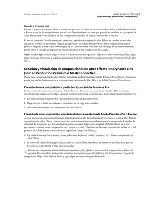 Última modificación 5/5/2010                                                                    USO DE AFTER EFFECTS CS5 29
                                                                             Flujos de trabajo, planificación y configuración



Guardar y Dynamic Link
Guarde el proyecto de After Effects al menos una vez antes de crear un vínculo dinámico desde Adobe Premiere Pro
o Encore a una de las composiciones que incluya. Después de eso, no tiene que guardar los cambios en el proyecto de
After Effects para ver los cambios de una composición enlazada en Adobe Premiere Pro o Encore.
El uso del comando Guardar como para crear una copia de un proyecto de After Effects no cambia los vínculos
dinámicos creados en el proyecto original. Los proyectos de Adobe Premiere Pro y Encore siguen utilizando el
proyecto original, y no la copia, como origen de las composiciones enlazadas. Sin embargo, en cualquier momento
puede volver a vincular un clip con un vínculo dinámico a una composición de la copia.
Nota: en After Effects, puede elegir Archivo > Añadir incremento y guardar. El proyecto abierto recién guardado sigue
proporcionando fotogramas a todas las aplicaciones de cliente mediante las composiciones del proyecto abierto de After
Effects.


Creación y vinculación de composiciones de After Effects con Dynamic Link
(sólo en Production Premium o Master Collection)
Puede crear composiciones de After Effects y vincularlas dinámicamente en Adobe Premiere Pro o Encore. Asimismo,
puede vincularlas dinámicamente a composiciones existentes de After Effects en Adobe Premiere Pro o Encore.

Creación de una composición a partir de clips en Adobe Premiere Pro
Puede sustituir los clips seleccionados en Adobe Premiere Pro con una composición de After Effects enlazada
dinámicamente basada en esos clips. La nueva composición hereda los ajustes de la secuencia de Adobe Premiere Pro.
1 En una secuencia, seleccione los clips que desee incluir en la composición.
2 Haga clic con el botón secundario en cualquiera de los clips seleccionados.
3 Seleccione Reemplazar con composición de After Effects.


Creación de una composición vinculada dinámicamente desde Adobe Premiere Pro o Encore
Al crear una nueva composición vinculada dinámicamente desde Adobe Premiere Pro o Encore, se inicia After Effects.
A continuación, After Effects crea un proyecto y una composición con las dimensiones, la proporción de píxeles, la
velocidad de fotogramas y la frecuencia de muestreo de audio del proyecto original. (Si After Effects ya se está
ejecutando, crea una nueva composición en el proyecto actual). El nombre de la nueva composición se basa en el del
proyecto de Adobe Premiere Pro o Encore, seguido de Comp. vinculada [x].
1 En Adobe Premiere Pro o Adobe Encore, seleccione Archivo > Adobe Dynamic Link > Nueva composición de
   After Effects.
2 Si aparece el cuadro de diálogo Guardar como de After Effects, introduzca un nombre y una ubicación para el
   proyecto de After Effects, y haga clic en Guardar.
   Al crear una composición vinculada dinámicamente en After Effects, la duración de la composición se fija en 30
   segundos. Para modificar la duración, seleccione la composición en After Effects y elija Composición > Ajustes de
composición. Haga clic en la ficha Básico y especifique un nuevo valor para Duración.
 