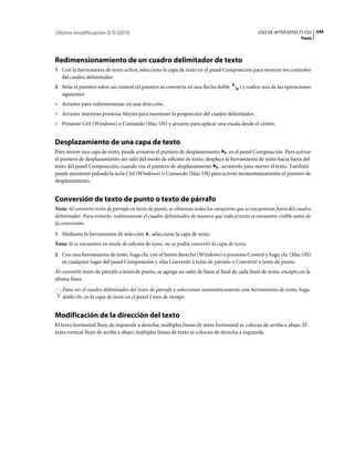 Última modificación 5/5/2010                                                                     USO DE AFTER EFFECTS CS5 344
                                                                                                                     Texto




Redimensionamiento de un cuadro delimitador de texto
1 Con la herramienta de texto activa, seleccione la capa de texto en el panel Composición para mostrar los controles
   del cuadro delimitador.
2 Sitúe el puntero sobre un control (el puntero se convierte en una flecha doble        ) y realice una de las operaciones
   siguientes:
• Arrastre para redimensionar en una dirección.
• Arrastre mientras presiona Mayús para mantener la proporción del cuadro delimitador.
• Presione Ctrl (Windows) o Comando (Mac OS) y arrastre para aplicar una escala desde el centro.


Desplazamiento de una capa de texto
Para mover una capa de texto, puede arrastrar el puntero de desplazamiento      en el panel Composición. Para activar
el puntero de desplazamiento sin salir del modo de edición de texto, desplace la herramienta de texto hacia fuera del
texto del panel Composición; cuando vea el puntero de desplazamiento , arrástrelo para mover el texto. También
puede mantener pulsada la tecla Ctrl (Windows) o Comando (Mac OS) para activar momentáneamente el puntero de
desplazamiento.


Conversión de texto de punto o texto de párrafo
Nota: Al convertir texto de párrafo en texto de punto, se eliminan todos los caracteres que se encuentran fuera del cuadro
delimitador. Para evitarlo, redimensione el cuadro delimitador de manera que todo el texto se encuentre visible antes de
la conversión.
1 Mediante la herramienta de selección       , seleccione la capa de texto.
Nota: Si se encuentra en modo de edición de texto, no se podrá convertir la capa de texto.
2 Con una herramienta de texto, haga clic con el botón derecho (Windows) o presione Control y haga clic (Mac OS)
   en cualquier lugar del panel Composición y elija Convertir a texto de párrafo o Convertir a texto de punto.
Al convertir texto de párrafo a texto de punto, se agrega un salto de línea al final de cada línea de texto, excepto en la
última línea.
   Para ver el cuadro delimitador del texto de párrafo y seleccionar automáticamente una herramienta de texto, haga
   doble clic en la capa de texto en el panel Línea de tiempo.


Modificación de la dirección del texto
El texto horizontal fluye de izquierda a derecha; múltiples líneas de texto horizontal se colocan de arriba a abajo. El
texto vertical fluye de arriba a abajo; múltiples líneas de texto se colocan de derecha a izquierda.
 