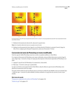 Última modificación 5/5/2010                                                                                  USO DE AFTER EFFECTS CS5 345
                                                                                                                                      Texto




                 A                                       B




                 C                                       D

A. Texto de punto vertical B. Texto de punto horizontal:convertir a vertical C. Texto de párrafo horizontal D. Texto de párrafo horizontal
convertido a vertical


1 Mediante la herramienta de selección             , seleccione la capa de texto.
Nota: En el modo de edición de texto no se puede convertir texto.
2 Mediante una herramienta de texto, haga clic con el botón derecho (Windows) o presione Control y haga clic
   (Mac OS) en cualquier parte del panel Composición y seleccione Horizontal o Vertical.


Conversión de texto de Photoshop en texto modificable
Texto las capas de Adobe Photoshop conservan su estilo y se pueden modificar en After Effects.
Si se importa el documento de Photoshop como capas combinadas, entonces deberá seleccionar en primer lugar la
capa y elegir Capa > Convertir a Comp con Capas para descomponer el documento importado de Photoshop en sus
capas.
1 Agregue la capa de texto de Photoshop a la composición y selecciónela.
2 Elija Capa > Convertir a texto que se pueda editar.
La capa se convierte en una capa de texto de After Effects y deja de utilizar la capa de texto de Photoshop como
elemento de material de archivo de origen.
Si la capa contiene estilos de capa, los estilos de capa se convierten en estilos de capa editables como si el comando Capa
> Estilos de capa > Convertir en estilos editables se hubiera utilizado en la capa antes de convertir el texto a texto
editable.


Más temas de ayuda
“Preparación e importación de archivos de Photoshop” en la página 106
“Estilos de capa” en la página 155
 