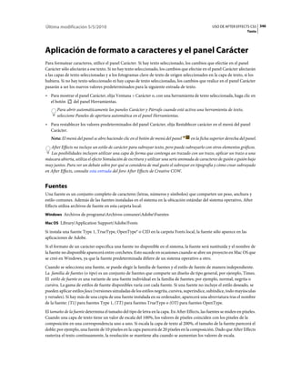 Última modificación 5/5/2010                                                                     USO DE AFTER EFFECTS CS5 346
                                                                                                                      Texto




Aplicación de formato a caracteres y el panel Carácter
Para formatear caracteres, utilice el panel Carácter. Si hay texto seleccionado, los cambios que efectúe en el panel
Carácter sólo afectarán a ese texto. Si no hay texto seleccionado, los cambios que efectúe en el panel Carácter afectarán
a las capas de texto seleccionadas y a los fotogramas clave de texto de origen seleccionados en la capa de texto, si los
hubiera. Si no hay texto seleccionado ni hay capas de texto seleccionadas, los cambios que realice en el panel Carácter
pasarán a ser los nuevos valores predeterminados para la siguiente entrada de texto.
• Para mostrar el panel Carácter, elija Ventana > Carácter o, con una herramienta de texto seleccionada, haga clic en
  el botón   del panel Herramientas.
      Para abrir automáticamente los paneles Carácter y Párrafo cuando esté activa una herramienta de texto,
      seleccione Paneles de apertura automática en el panel Herramientas.
• Para restablecer los valores predeterminados del panel Carácter, elija Restablecer carácter en el menú del panel
  Carácter.
   Nota: El menú del panel se abre haciendo clic en el botón de menú del panel       en la ficha superior derecha del panel.
   After Effects no incluye un estilo de carácter para subrayar texto, pero puede subrayarlo con otros elementos gráficos.
   Las posibilidades incluyen utilizar una capa de forma que contenga un trazado con un trazo, aplicar un trazo a una
máscara abierta, utiliza el efecto Simulación de escritura y utilizar una serie animada de caracteres de guión o guión bajo
muy juntos. Para ver un debate sobre por qué se considera de mal gusto el subrayar en tipografía y cómo crear subrayado
en After Effects, consulte esta entrada del foro After Effects de Creative COW.


Fuentes
Una fuente es un conjunto completo de caracteres (letras, números y símbolos) que comparten un peso, anchura y
estilo comunes. Además de las fuentes instaladas en el sistema en la ubicación estándar del sistema operativo, After
Effects utiliza archivos de fuente en esta carpeta local:
Windows Archivos de programaArchivos comunesAdobeFuentes

Mac OS Library/Application Support/Adobe/Fonts

Si instala una fuente Type 1, TrueType, OpenType® o CID en la carpeta Fonts local, la fuente sólo aparece en las
aplicaciones de Adobe.
Si el formato de un carácter especifica una fuente no disponible en el sistema, la fuente será sustituida y el nombre de
la fuente no disponible aparecerá entre corchetes. Esto sucede en ocasiones cuando se abre un proyecto en Mac OS que
se creó en Windows, ya que la fuente predeterminada difiere de un sistema operativo a otro.
Cuando se selecciona una fuente, se puede elegir la familia de fuentes y el estilo de fuente de manera independiente.
La familia de fuentes (o tipo) es un conjunto de fuentes que comparte un diseño de tipo general, por ejemplo, Times.
El estilo de fuente es una variante de una fuente individual en la familia de fuentes; por ejemplo, normal, negrita o
cursiva. La gama de estilos de fuente disponibles varía con cada fuente. Si una fuente no incluye el estilo deseado, se
pueden aplicar estilos faux (versiones simuladas de los estilos negrita, cursiva, superíndice, subíndice, todo mayúsculas
y versales). Si hay más de una copia de una fuente instalada en su ordenador, aparecerá una abreviatura tras el nombre
de la fuente: (T1) para fuentes Type 1, (TT) para fuentes TrueType o (OT) para fuentes OpenType.
El tamaño de la fuente determina el tamaño del tipo de letra en la capa. En After Effects, las fuentes se miden en píxeles.
Cuando una capa de texto tiene un valor de escala del 100%, los valores de píxeles coinciden con los píxeles de la
composición en una correspondencia uno a uno. Si escala la capa de texto al 200%, el tamaño de la fuente parecerá el
doble; por ejemplo, una fuente de 10 píxeles en la capa parecerá de 20 píxeles en la composición. Dado que After Effects
rasteriza el texto continuamente, la resolución se mantiene alta cuando se aumentan los valores de escala.
 